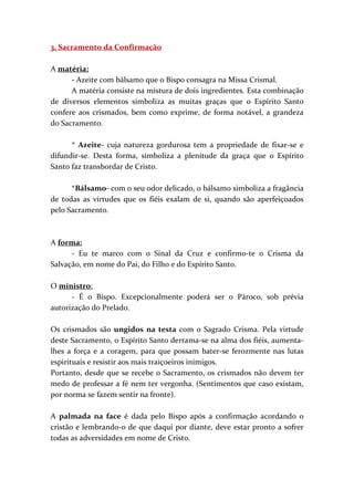 3. Sacramento da Confirmação
A matéria:
- Azeite com bálsamo que o Bispo consagra na Missa Crismal.
A matéria consiste na mistura de dois ingredientes. Esta combinação
de diversos elementos simboliza as muitas graças que o Espírito Santo
confere aos crismados, bem como exprime, de forma notável, a grandeza
do Sacramento.
* Azeite- cuja natureza gordurosa tem a propriedade de fixar-se e
difundir-se. Desta forma, simboliza a plenitude da graça que o Espírito
Santo faz transbordar de Cristo.
*Bálsamo- com o seu odor delicado, o bálsamo simboliza a fragância
de todas as virtudes que os fiéis exalam de si, quando são aperfeiçoados
pelo Sacramento.
A forma:
- Eu te marco com o Sinal da Cruz e confirmo-te o Crisma da
Salvação, em nome do Pai, do Filho e do Espírito Santo.
O ministro:
- É o Bispo. Excepcionalmente poderá ser o Pároco, sob prévia
autorização do Prelado.
Os crismados são ungidos na testa com o Sagrado Crisma. Pela virtude
deste Sacramento, o Espírito Santo derrama-se na alma dos fiéis, aumenta-
lhes a força e a coragem, para que possam bater-se ferozmente nas lutas
espirituais e resistir aos mais traiçoeiros inimigos.
Portanto, desde que se recebe o Sacramento, os crismados não devem ter
medo de professar a fé nem ter vergonha. (Sentimentos que caso existam,
por norma se fazem sentir na fronte).
A palmada na face é dada pelo Bispo após a confirmação acordando o
cristão e lembrando-o de que daqui por diante, deve estar pronto a sofrer
todas as adversidades em nome de Cristo.
 