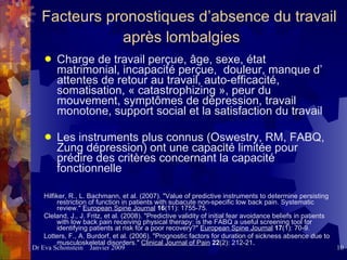 Facteurs pronostiques d’absence du travail après lombalgies   Charge de travail perçue, âge, sexe, état matrimonial, incapacité perçue,  douleur, manque d’ attentes de retour au travail, auto-efficacité, somatisation, « catastrophizing », peur du mouvement, symptômes de dépression, travail monotone, support social et la satisfaction du travail   Les instruments plus connus (Oswestry, RM, FABQ, Zung dépression) ont une capacité limitée pour prédire des critères concernant la capacité fonctionnelle Hilfiker, R., L. Bachmann, et al. (2007). "Value of predictive instruments to determine persisting restriction of function in patients with subacute non-specific low back pain. Systematic review."  European Spine Journal   16 (11): 1755-75. Cleland, J., J. Fritz, et al. (2008). "Predictive validity of initial fear avoidance beliefs in patients with low back pain receiving physical therapy: is the FABQ a useful screening tool for identifying patients at risk for a poor recovery?"  European Spine Journal   17 (1): 70-9. Lotters, F., A. Burdorf, et al. (2006). "Prognostic factors for duration of sickness absence due to musculoskeletal disorders."  Clinical Journal of Pain   22 (2): 212-21 . 