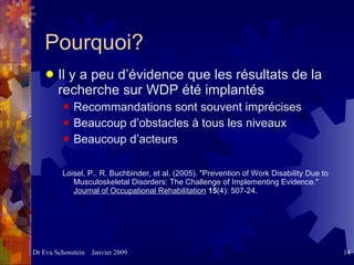 Pourquoi?   Il y a peu d’évidence que les résultats de la recherche sur WDP été implantés   Recommandations sont souvent imprécises Beaucoup d’obstacles à tous les niveaux  Beaucoup d’acteurs  Loisel, P., R. Buchbinder, et al. (2005). "Prevention of Work Disability Due to Musculoskeletal Disorders: The Challenge of Implementing Evidence."  Journal of Occupational Rehabilitation   15 (4): 507-24. 