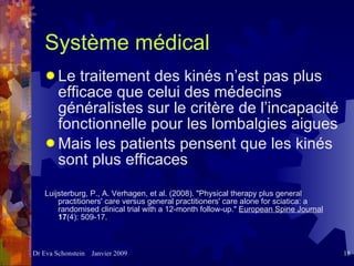 Système médical Le traitement des kinés n’est pas plus efficace que celui des médecins généralistes sur le critère de l’incapacité fonctionnelle pour les lombalgies aigues Mais les patients pensent que les kinés sont plus efficaces Luijsterburg, P., A. Verhagen, et al. (2008). "Physical therapy plus general practitioners' care versus general practitioners' care alone for sciatica: a randomised clinical trial with a 12-month follow-up."  European Spine Journal   17 (4): 509-17. 