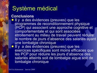 Système médical Conclusions Il y  a des évidences (preuves) que les programmes de reconditionnement physique (PCP) qui associent une approche cognitive et comportementale et qui sont associées étroitement au milieu de travail peuvent réduire le nombre de jours d’absence des salariés ayant une lombalgie chronique  Il y  a des évidences (preuves) que les exercices spécifiques sont moins efficaces que les PCP pour réduire les jours d’absence des salariés atteints soit de lombalgie aigue soit de lombalgie chronique 