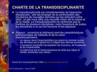CHARTE DE LA TRANSDISCIPLINARITÉ La transdisciplinarité est complémentaire de l'approche disciplinaire ; elle fait émerger de la confrontation des disciplines de nouvelles données qui les articulent entre elles ; et elle nous offre une nouvelle vision de la nature et de la réalité. La transdisciplinarité ne recherche pas la maîtrise de plusieurs disciplines, mais l'ouverture de toutes les disciplines à ce qui les traverse et les dépasse.  Rigueur  ,  ouverture  et  tolérance  sont les caractéristiques fondamentales de l'attitude et de la vision transdisciplinaires.   La  rigueur  dans l'argumentation qui prend en compte toutes les données est le garde-fou à l'égard des dérives possibles.  L' ouverture  comporte l'acceptation de l'inconnu, de l'inattendu et de l'imprévisible.  La  tolérance  est la reconnaissance du droit aux idées et vérités contraires aux nôtres.  Charte de la transdisciplinarité (1994)  http://nicol.club.fr/ciret/chartfr.htm   