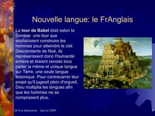 Nouvelle langue: le FrAnglais La  tour de Babel  était selon la Genèse  une tour que souhaitaient construire les hommes pour atteindre le ciel. Descendants de Noé, ils représentaient donc l'humanité entière et étaient censés tous parler la même et unique langue sur Terre, une seule langue adamique. Pour contrecarrer leur projet qu'il jugeait plein d'orgueil, Dieu multiplia les langues afin que les hommes ne se comprissent plus.  