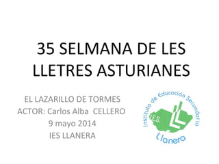 35 SELMANA DE LES
LLETRES ASTURIANES
EL LAZARILLO DE TORMES
ACTOR: Carlos Alba CELLERO
9 mayo 2014
IES LLANERA
 