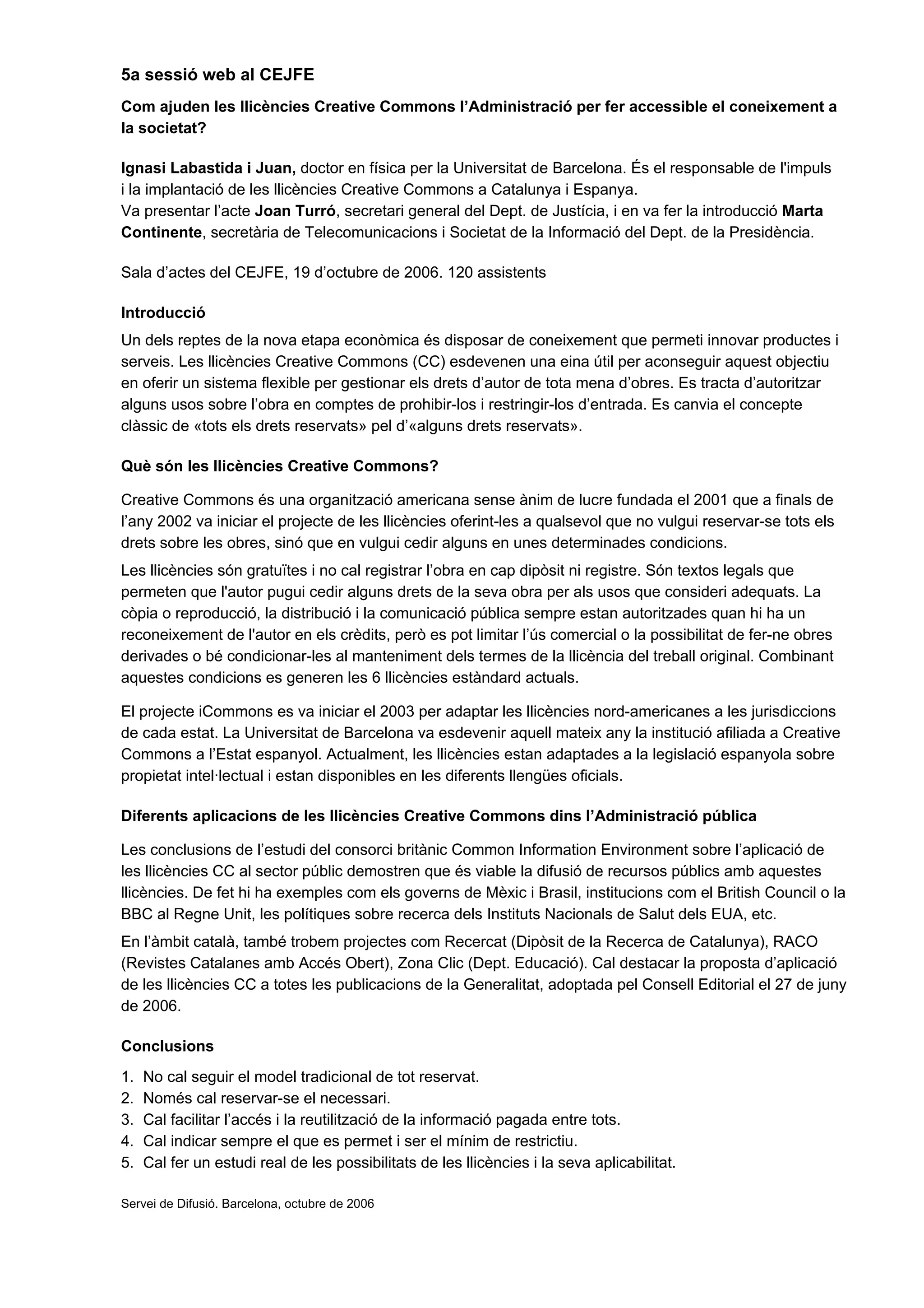 5a sessió web al CEJFE
Com ajuden les llicències Creative Commons l’Administració per fer accessible el coneixement a
la societat?
Ignasi Labastida i Juan, doctor en física per la Universitat de Barcelona. És el responsable de l'impuls
i la implantació de les llicències Creative Commons a Catalunya i Espanya.
Va presentar l’acte Joan Turró, secretari general del Dept. de Justícia, i en va fer la introducció Marta
Continente, secretària de Telecomunicacions i Societat de la Informació del Dept. de la Presidència.
Sala d’actes del CEJFE, 19 d’octubre de 2006. 120 assistents
Introducció
Un dels reptes de la nova etapa econòmica és disposar de coneixement que permeti innovar productes i
serveis. Les llicències Creative Commons (CC) esdevenen una eina útil per aconseguir aquest objectiu
en oferir un sistema flexible per gestionar els drets d’autor de tota mena d’obres. Es tracta d’autoritzar
alguns usos sobre l’obra en comptes de prohibir-los i restringir-los d’entrada. Es canvia el concepte
clàssic de «tots els drets reservats» pel d’«alguns drets reservats».
Què són les llicències Creative Commons?
Creative Commons és una organització americana sense ànim de lucre fundada el 2001 que a finals de
l’any 2002 va iniciar el projecte de les llicències oferint-les a qualsevol que no vulgui reservar-se tots els
drets sobre les obres, sinó que en vulgui cedir alguns en unes determinades condicions.
Les llicències són gratuïtes i no cal registrar l’obra en cap dipòsit ni registre. Són textos legals que
permeten que l'autor pugui cedir alguns drets de la seva obra per als usos que consideri adequats. La
còpia o reproducció, la distribució i la comunicació pública sempre estan autoritzades quan hi ha un
reconeixement de l'autor en els crèdits, però es pot limitar l’ús comercial o la possibilitat de fer-ne obres
derivades o bé condicionar-les al manteniment dels termes de la llicència del treball original. Combinant
aquestes condicions es generen les 6 llicències estàndard actuals.
El projecte iCommons es va iniciar el 2003 per adaptar les llicències nord-americanes a les jurisdiccions
de cada estat. La Universitat de Barcelona va esdevenir aquell mateix any la institució afiliada a Creative
Commons a l’Estat espanyol. Actualment, les llicències estan adaptades a la legislació espanyola sobre
propietat intel·lectual i estan disponibles en les diferents llengües oficials.
Diferents aplicacions de les llicències Creative Commons dins l’Administració pública
Les conclusions de l’estudi del consorci britànic Common Information Environment sobre l’aplicació de
les llicències CC al sector públic demostren que és viable la difusió de recursos públics amb aquestes
llicències. De fet hi ha exemples com els governs de Mèxic i Brasil, institucions com el British Council o la
BBC al Regne Unit, les polítiques sobre recerca dels Instituts Nacionals de Salut dels EUA, etc.
En l’àmbit català, també trobem projectes com Recercat (Dipòsit de la Recerca de Catalunya), RACO
(Revistes Catalanes amb Accés Obert), Zona Clic (Dept. Educació). Cal destacar la proposta d’aplicació
de les llicències CC a totes les publicacions de la Generalitat, adoptada pel Consell Editorial el 27 de juny
de 2006.
Conclusions
1. No cal seguir el model tradicional de tot reservat.
2. Només cal reservar-se el necessari.
3. Cal facilitar l’accés i la reutilització de la informació pagada entre tots.
4. Cal indicar sempre el que es permet i ser el mínim de restrictiu.
5. Cal fer un estudi real de les possibilitats de les llicències i la seva aplicabilitat.
Servei de Difusió. Barcelona, octubre de 2006
 