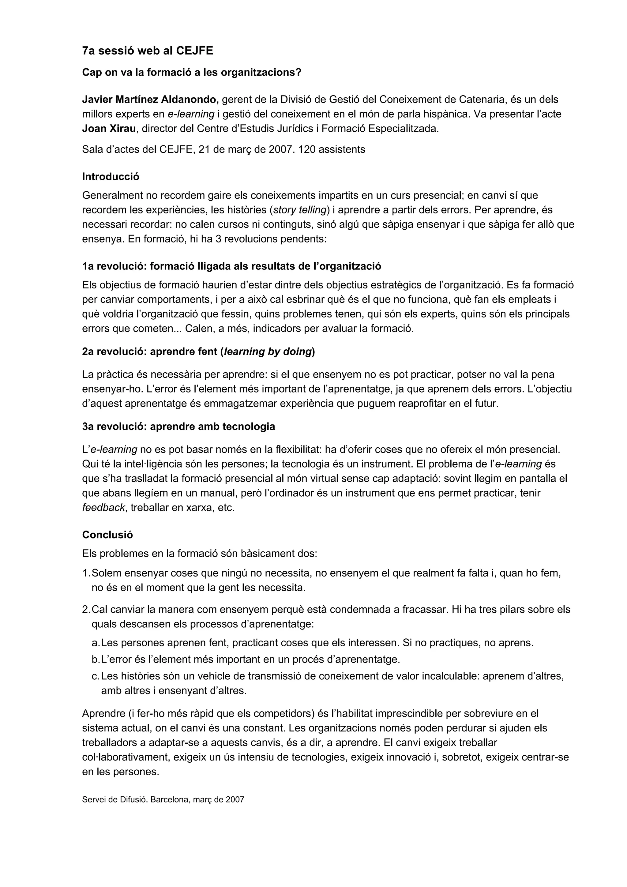 7a sessió web al CEJFE
Cap on va la formació a les organitzacions?
Javier Martínez Aldanondo, gerent de la Divisió de Gestió del Coneixement de Catenaria, és un dels
millors experts en e-learning i gestió del coneixement en el món de parla hispànica. Va presentar l’acte
Joan Xirau, director del Centre d’Estudis Jurídics i Formació Especialitzada.
Sala d’actes del CEJFE, 21 de març de 2007. 120 assistents
Introducció
Generalment no recordem gaire els coneixements impartits en un curs presencial; en canvi sí que
recordem les experiències, les històries (story telling) i aprendre a partir dels errors. Per aprendre, és
necessari recordar: no calen cursos ni continguts, sinó algú que sàpiga ensenyar i que sàpiga fer allò que
ensenya. En formació, hi ha 3 revolucions pendents:
1a revolució: formació lligada als resultats de l’organització
Els objectius de formació haurien d’estar dintre dels objectius estratègics de l’organització. Es fa formació
per canviar comportaments, i per a això cal esbrinar què és el que no funciona, què fan els empleats i
què voldria l’organització que fessin, quins problemes tenen, qui són els experts, quins són els principals
errors que cometen... Calen, a més, indicadors per avaluar la formació.
2a revolució: aprendre fent (learning by doing)
La pràctica és necessària per aprendre: si el que ensenyem no es pot practicar, potser no val la pena
ensenyar-ho. L’error és l’element més important de l’aprenentatge, ja que aprenem dels errors. L’objectiu
d’aquest aprenentatge és emmagatzemar experiència que puguem reaprofitar en el futur.
3a revolució: aprendre amb tecnologia
L’e-learning no es pot basar només en la flexibilitat: ha d’oferir coses que no ofereix el món presencial.
Qui té la intel·ligència són les persones; la tecnologia és un instrument. El problema de l’e-learning és
que s’ha traslladat la formació presencial al món virtual sense cap adaptació: sovint llegim en pantalla el
que abans llegíem en un manual, però l’ordinador és un instrument que ens permet practicar, tenir
feedback, treballar en xarxa, etc.
Conclusió
Els problemes en la formació són bàsicament dos:
1.Solem ensenyar coses que ningú no necessita, no ensenyem el que realment fa falta i, quan ho fem,
no és en el moment que la gent les necessita.
2.Cal canviar la manera com ensenyem perquè està condemnada a fracassar. Hi ha tres pilars sobre els
quals descansen els processos d’aprenentatge:
a.Les persones aprenen fent, practicant coses que els interessen. Si no practiques, no aprens.
b.L’error és l’element més important en un procés d’aprenentatge.
c.Les històries són un vehicle de transmissió de coneixement de valor incalculable: aprenem d’altres,
amb altres i ensenyant d’altres.
Aprendre (i fer-ho més ràpid que els competidors) és l’habilitat imprescindible per sobreviure en el
sistema actual, on el canvi és una constant. Les organitzacions només poden perdurar si ajuden els
treballadors a adaptar-se a aquests canvis, és a dir, a aprendre. El canvi exigeix treballar
col·laborativament, exigeix un ús intensiu de tecnologies, exigeix innovació i, sobretot, exigeix centrar-se
en les persones.
Servei de Difusió. Barcelona, març de 2007
 