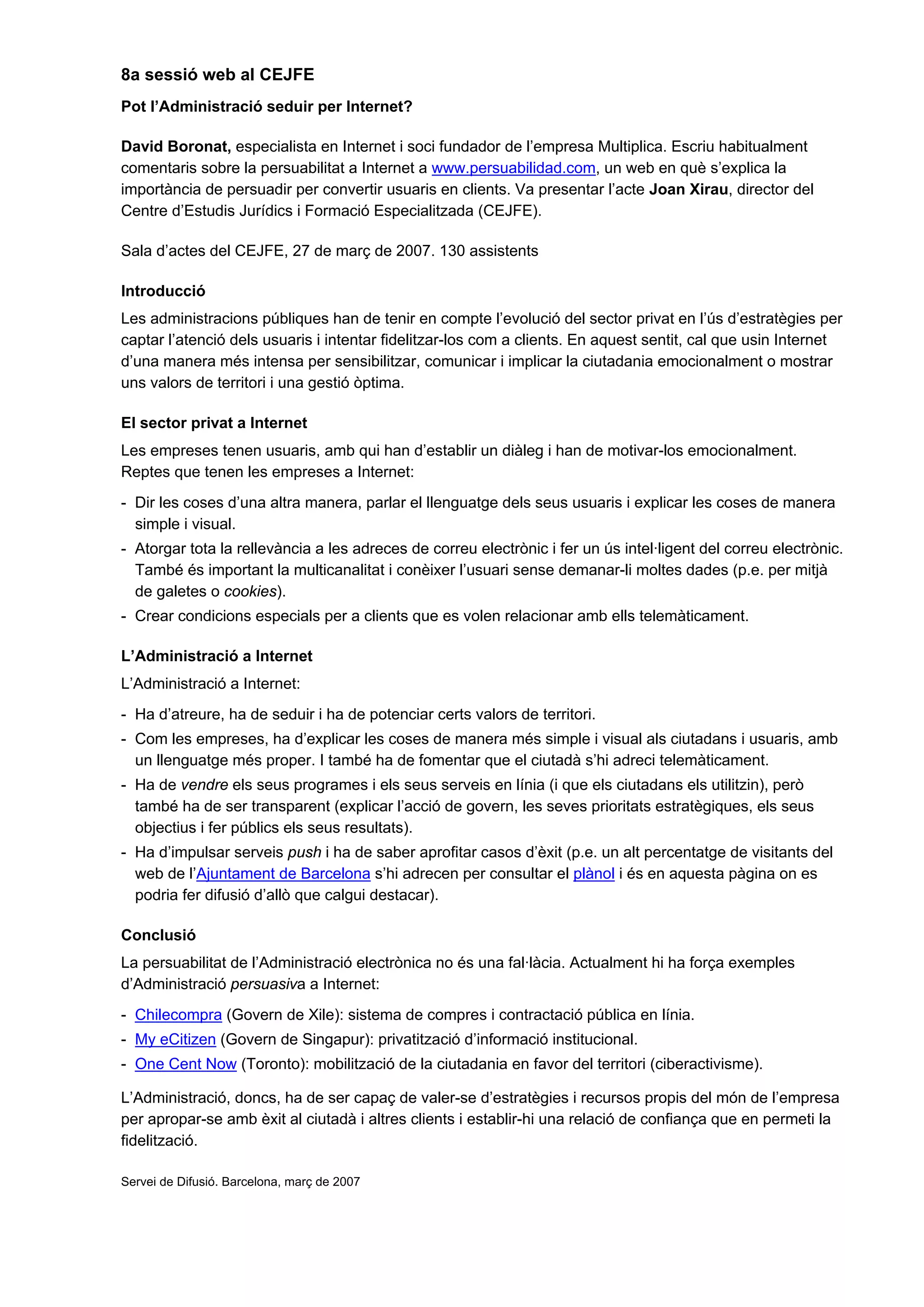 8a sessió web al CEJFE
Pot l’Administració seduir per Internet?
David Boronat, especialista en Internet i soci fundador de l’empresa Multiplica. Escriu habitualment
comentaris sobre la persuabilitat a Internet a www.persuabilidad.com, un web en què s’explica la
importància de persuadir per convertir usuaris en clients. Va presentar l’acte Joan Xirau, director del
Centre d’Estudis Jurídics i Formació Especialitzada (CEJFE).
Sala d’actes del CEJFE, 27 de març de 2007. 130 assistents
Introducció
Les administracions públiques han de tenir en compte l’evolució del sector privat en l’ús d’estratègies per
captar l’atenció dels usuaris i intentar fidelitzar-los com a clients. En aquest sentit, cal que usin Internet
d’una manera més intensa per sensibilitzar, comunicar i implicar la ciutadania emocionalment o mostrar
uns valors de territori i una gestió òptima.
El sector privat a Internet
Les empreses tenen usuaris, amb qui han d’establir un diàleg i han de motivar-los emocionalment.
Reptes que tenen les empreses a Internet:
- Dir les coses d’una altra manera, parlar el llenguatge dels seus usuaris i explicar les coses de manera
simple i visual.
- Atorgar tota la rellevància a les adreces de correu electrònic i fer un ús intel·ligent del correu electrònic.
També és important la multicanalitat i conèixer l’usuari sense demanar-li moltes dades (p.e. per mitjà
de galetes o cookies).
- Crear condicions especials per a clients que es volen relacionar amb ells telemàticament.
L’Administració a Internet
L’Administració a Internet:
- Ha d’atreure, ha de seduir i ha de potenciar certs valors de territori.
- Com les empreses, ha d’explicar les coses de manera més simple i visual als ciutadans i usuaris, amb
un llenguatge més proper. I també ha de fomentar que el ciutadà s’hi adreci telemàticament.
- Ha de vendre els seus programes i els seus serveis en línia (i que els ciutadans els utilitzin), però
també ha de ser transparent (explicar l’acció de govern, les seves prioritats estratègiques, els seus
objectius i fer públics els seus resultats).
- Ha d’impulsar serveis push i ha de saber aprofitar casos d’èxit (p.e. un alt percentatge de visitants del
web de l’Ajuntament de Barcelona s’hi adrecen per consultar el plànol i és en aquesta pàgina on es
podria fer difusió d’allò que calgui destacar).
Conclusió
La persuabilitat de l’Administració electrònica no és una fal·làcia. Actualment hi ha força exemples
d’Administració persuasiva a Internet:
- Chilecompra (Govern de Xile): sistema de compres i contractació pública en línia.
- My eCitizen (Govern de Singapur): privatització d’informació institucional.
- One Cent Now (Toronto): mobilització de la ciutadania en favor del territori (ciberactivisme).
L’Administració, doncs, ha de ser capaç de valer-se d’estratègies i recursos propis del món de l’empresa
per apropar-se amb èxit al ciutadà i altres clients i establir-hi una relació de confiança que en permeti la
fidelització.
Servei de Difusió. Barcelona, març de 2007
 