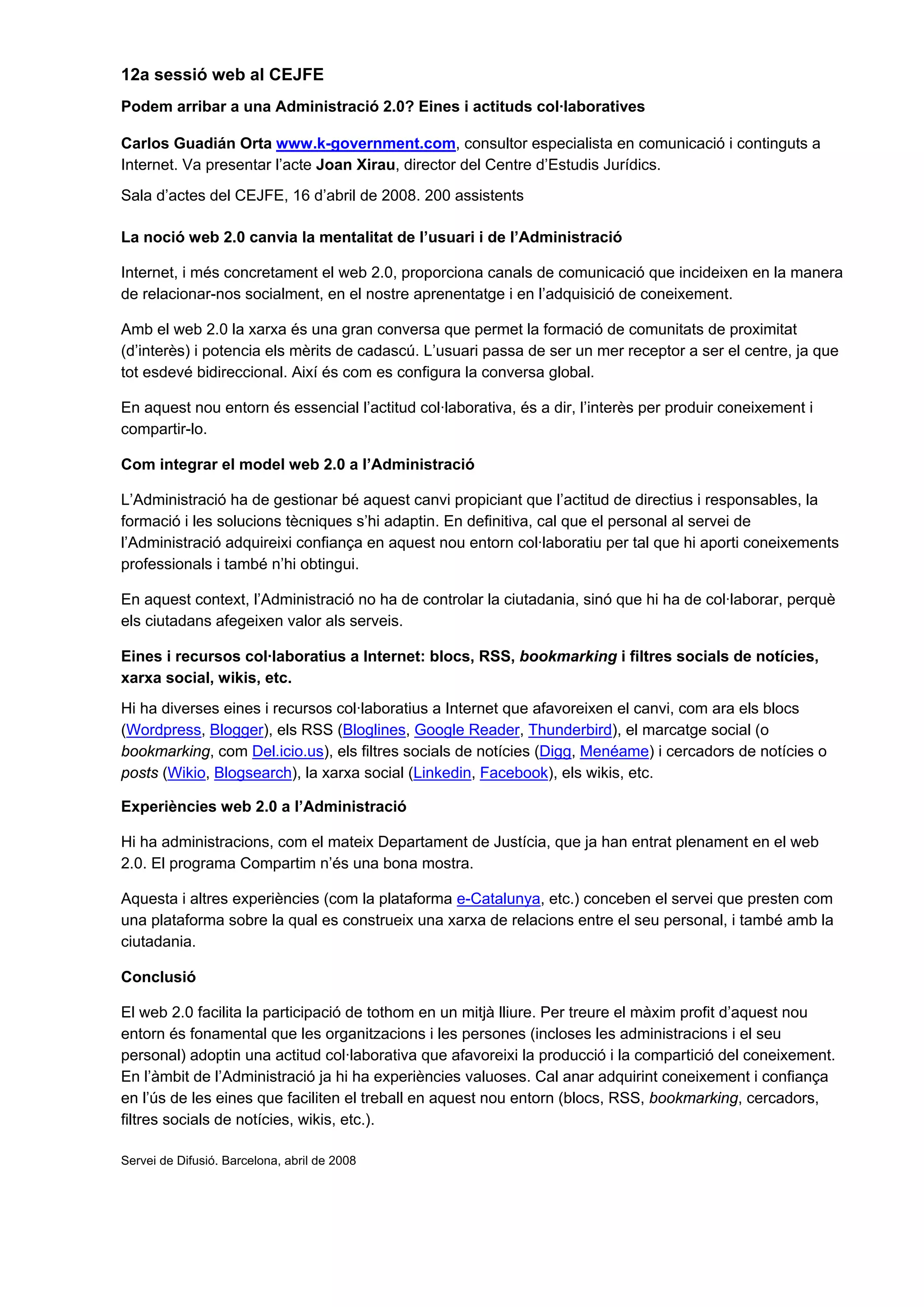 12a sessió web al CEJFE
Podem arribar a una Administració 2.0? Eines i actituds col·laboratives
Carlos Guadián Orta www.k-government.com, consultor especialista en comunicació i continguts a
Internet. Va presentar l’acte Joan Xirau, director del Centre d’Estudis Jurídics.
Sala d’actes del CEJFE, 16 d’abril de 2008. 200 assistents
La noció web 2.0 canvia la mentalitat de l’usuari i de l’Administració
Internet, i més concretament el web 2.0, proporciona canals de comunicació que incideixen en la manera
de relacionar-nos socialment, en el nostre aprenentatge i en l’adquisició de coneixement.
Amb el web 2.0 la xarxa és una gran conversa que permet la formació de comunitats de proximitat
(d’interès) i potencia els mèrits de cadascú. L’usuari passa de ser un mer receptor a ser el centre, ja que
tot esdevé bidireccional. Així és com es configura la conversa global.
En aquest nou entorn és essencial l’actitud col·laborativa, és a dir, l’interès per produir coneixement i
compartir-lo.
Com integrar el model web 2.0 a l’Administració
L’Administració ha de gestionar bé aquest canvi propiciant que l’actitud de directius i responsables, la
formació i les solucions tècniques s’hi adaptin. En definitiva, cal que el personal al servei de
l’Administració adquireixi confiança en aquest nou entorn col·laboratiu per tal que hi aporti coneixements
professionals i també n’hi obtingui.
En aquest context, l’Administració no ha de controlar la ciutadania, sinó que hi ha de col·laborar, perquè
els ciutadans afegeixen valor als serveis.
Eines i recursos col·laboratius a Internet: blocs, RSS, bookmarking i filtres socials de notícies,
xarxa social, wikis, etc.
Hi ha diverses eines i recursos col·laboratius a Internet que afavoreixen el canvi, com ara els blocs
(Wordpress, Blogger), els RSS (Bloglines, Google Reader, Thunderbird), el marcatge social (o
bookmarking, com Del.icio.us), els filtres socials de notícies (Digg, Menéame) i cercadors de notícies o
posts (Wikio, Blogsearch), la xarxa social (Linkedin, Facebook), els wikis, etc.
Experiències web 2.0 a l’Administració
Hi ha administracions, com el mateix Departament de Justícia, que ja han entrat plenament en el web
2.0. El programa Compartim n’és una bona mostra.
Aquesta i altres experiències (com la plataforma e-Catalunya, etc.) conceben el servei que presten com
una plataforma sobre la qual es construeix una xarxa de relacions entre el seu personal, i també amb la
ciutadania.
Conclusió
El web 2.0 facilita la participació de tothom en un mitjà lliure. Per treure el màxim profit d’aquest nou
entorn és fonamental que les organitzacions i les persones (incloses les administracions i el seu
personal) adoptin una actitud col·laborativa que afavoreixi la producció i la compartició del coneixement.
En l’àmbit de l’Administració ja hi ha experiències valuoses. Cal anar adquirint coneixement i confiança
en l’ús de les eines que faciliten el treball en aquest nou entorn (blocs, RSS, bookmarking, cercadors,
filtres socials de notícies, wikis, etc.).
Servei de Difusió. Barcelona, abril de 2008
 