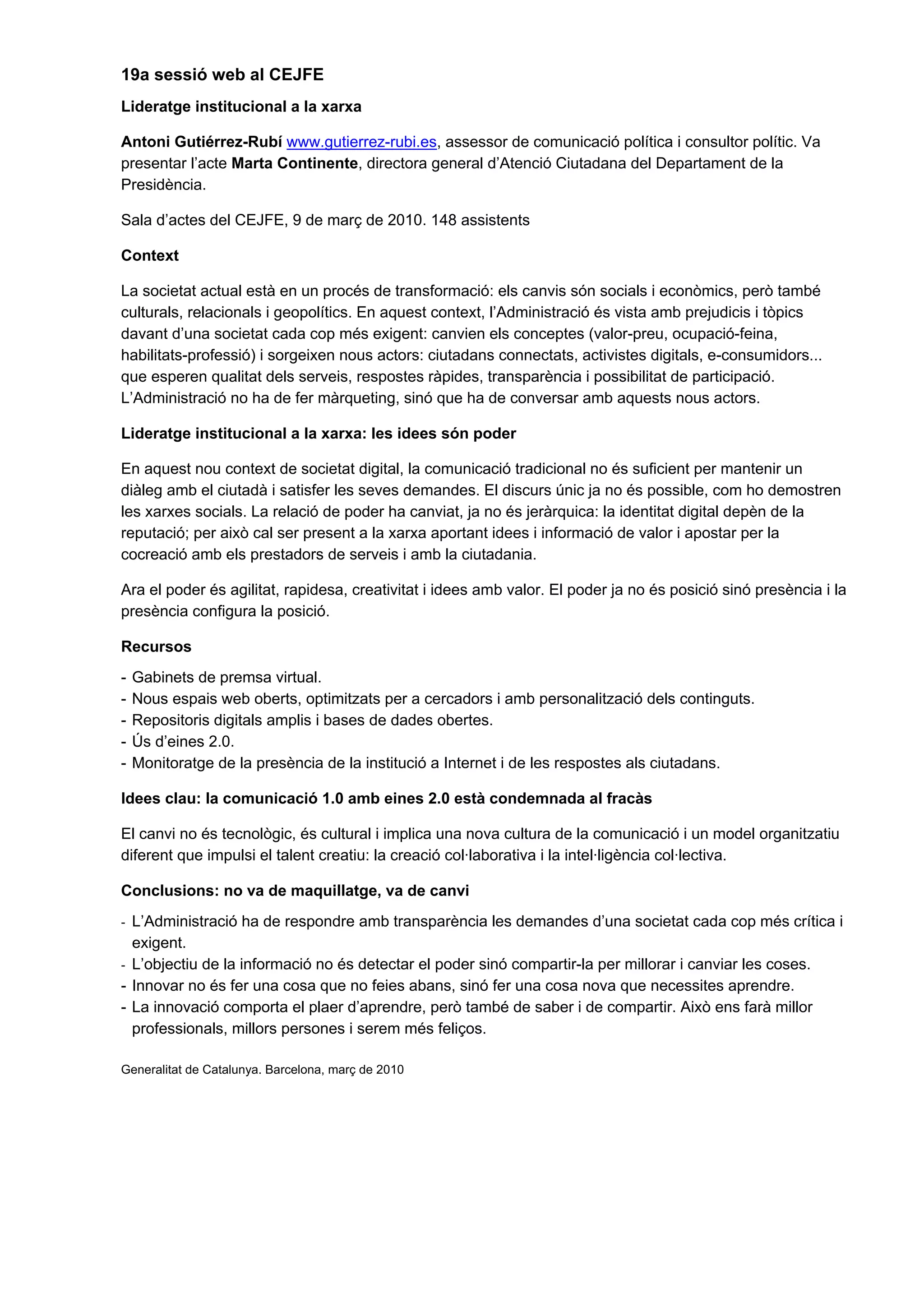 19a sessió web al CEJFE
Lideratge institucional a la xarxa
Antoni Gutiérrez-Rubí www.gutierrez-rubi.es, assessor de comunicació política i consultor polític. Va
presentar l’acte Marta Continente, directora general d’Atenció Ciutadana del Departament de la
Presidència.
Sala d’actes del CEJFE, 9 de març de 2010. 148 assistents
Context
La societat actual està en un procés de transformació: els canvis són socials i econòmics, però també
culturals, relacionals i geopolítics. En aquest context, l’Administració és vista amb prejudicis i tòpics
davant d’una societat cada cop més exigent: canvien els conceptes (valor-preu, ocupació-feina,
habilitats-professió) i sorgeixen nous actors: ciutadans connectats, activistes digitals, e-consumidors...
que esperen qualitat dels serveis, respostes ràpides, transparència i possibilitat de participació.
L’Administració no ha de fer màrqueting, sinó que ha de conversar amb aquests nous actors.
Lideratge institucional a la xarxa: les idees són poder
En aquest nou context de societat digital, la comunicació tradicional no és suficient per mantenir un
diàleg amb el ciutadà i satisfer les seves demandes. El discurs únic ja no és possible, com ho demostren
les xarxes socials. La relació de poder ha canviat, ja no és jeràrquica: la identitat digital depèn de la
reputació; per això cal ser present a la xarxa aportant idees i informació de valor i apostar per la
cocreació amb els prestadors de serveis i amb la ciutadania.
Ara el poder és agilitat, rapidesa, creativitat i idees amb valor. El poder ja no és posició sinó presència i la
presència configura la posició.
Recursos
- Gabinets de premsa virtual.
- Nous espais web oberts, optimitzats per a cercadors i amb personalització dels continguts.
- Repositoris digitals amplis i bases de dades obertes.
- Ús d’eines 2.0.
- Monitoratge de la presència de la institució a Internet i de les respostes als ciutadans.
Idees clau: la comunicació 1.0 amb eines 2.0 està condemnada al fracàs
El canvi no és tecnològic, és cultural i implica una nova cultura de la comunicació i un model organitzatiu
diferent que impulsi el talent creatiu: la creació col·laborativa i la intel·ligència col·lectiva.
Conclusions: no va de maquillatge, va de canvi
- L’Administració ha de respondre amb transparència les demandes d’una societat cada cop més crítica i
exigent.
- L’objectiu de la informació no és detectar el poder sinó compartir-la per millorar i canviar les coses.
- Innovar no és fer una cosa que no feies abans, sinó fer una cosa nova que necessites aprendre.
- La innovació comporta el plaer d’aprendre, però també de saber i de compartir. Això ens farà millor
professionals, millors persones i serem més feliços.
Generalitat de Catalunya. Barcelona, març de 2010
 
