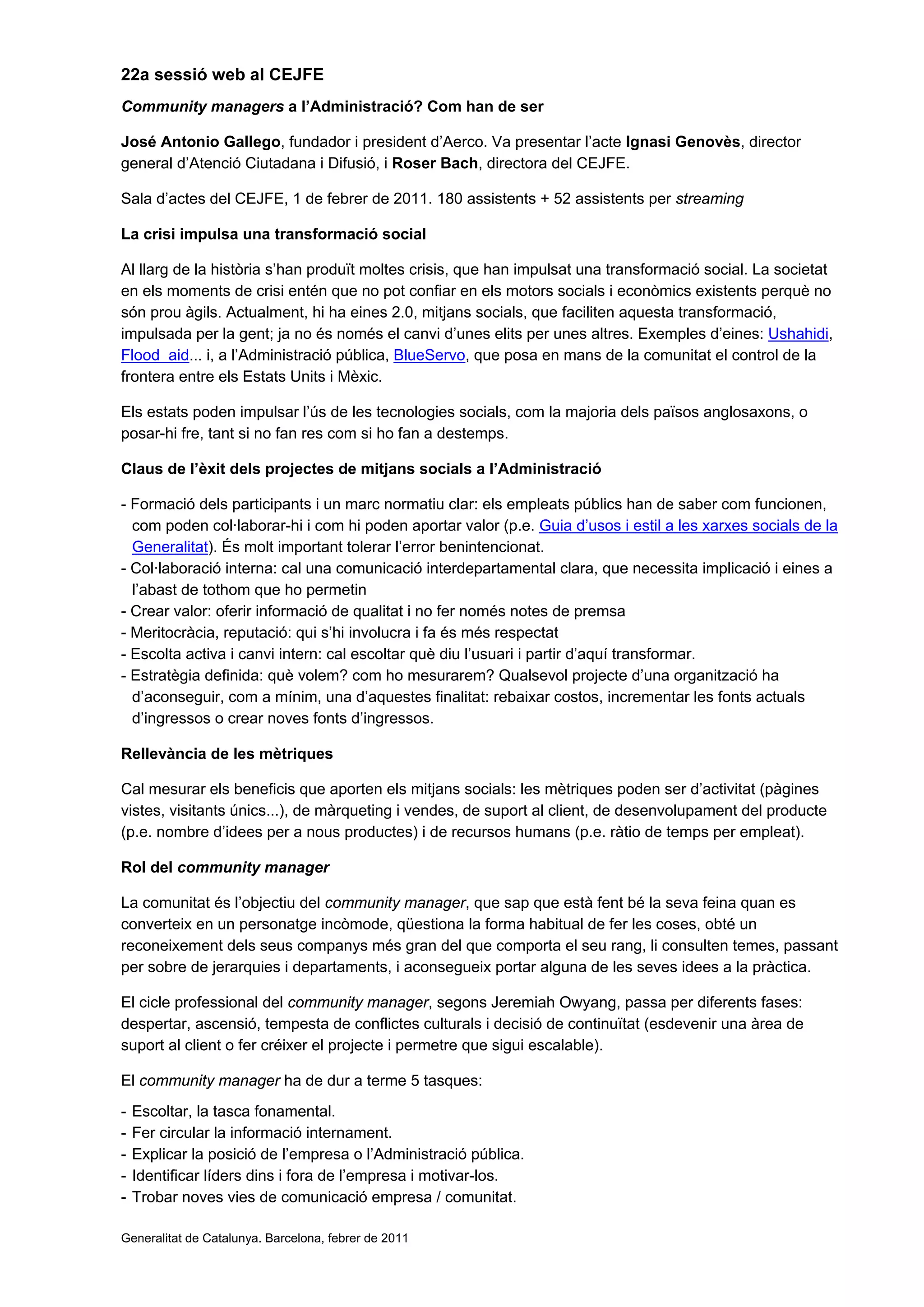 22a sessió web al CEJFE
Community managers a l’Administració? Com han de ser
José Antonio Gallego, fundador i president d’Aerco. Va presentar l’acte Ignasi Genovès, director
general d’Atenció Ciutadana i Difusió, i Roser Bach, directora del CEJFE.
Sala d’actes del CEJFE, 1 de febrer de 2011. 180 assistents + 52 assistents per streaming
La crisi impulsa una transformació social
Al llarg de la història s’han produït moltes crisis, que han impulsat una transformació social. La societat
en els moments de crisi entén que no pot confiar en els motors socials i econòmics existents perquè no
són prou àgils. Actualment, hi ha eines 2.0, mitjans socials, que faciliten aquesta transformació,
impulsada per la gent; ja no és només el canvi d’unes elits per unes altres. Exemples d’eines: Ushahidi,
Flood aid... i, a l’Administració pública, BlueServo, que posa en mans de la comunitat el control de la
frontera entre els Estats Units i Mèxic.
Els estats poden impulsar l’ús de les tecnologies socials, com la majoria dels països anglosaxons, o
posar-hi fre, tant si no fan res com si ho fan a destemps.
Claus de l’èxit dels projectes de mitjans socials a l’Administració
- Formació dels participants i un marc normatiu clar: els empleats públics han de saber com funcionen,
com poden col·laborar-hi i com hi poden aportar valor (p.e. Guia d’usos i estil a les xarxes socials de la
Generalitat). És molt important tolerar l’error benintencionat.
- Col·laboració interna: cal una comunicació interdepartamental clara, que necessita implicació i eines a
l’abast de tothom que ho permetin
- Crear valor: oferir informació de qualitat i no fer només notes de premsa
- Meritocràcia, reputació: qui s’hi involucra i fa és més respectat
- Escolta activa i canvi intern: cal escoltar què diu l’usuari i partir d’aquí transformar.
- Estratègia definida: què volem? com ho mesurarem? Qualsevol projecte d’una organització ha
d’aconseguir, com a mínim, una d’aquestes finalitat: rebaixar costos, incrementar les fonts actuals
d’ingressos o crear noves fonts d’ingressos.
Rellevància de les mètriques
Cal mesurar els beneficis que aporten els mitjans socials: les mètriques poden ser d’activitat (pàgines
vistes, visitants únics...), de màrqueting i vendes, de suport al client, de desenvolupament del producte
(p.e. nombre d’idees per a nous productes) i de recursos humans (p.e. ràtio de temps per empleat).
Rol del community manager
La comunitat és l’objectiu del community manager, que sap que està fent bé la seva feina quan es
converteix en un personatge incòmode, qüestiona la forma habitual de fer les coses, obté un
reconeixement dels seus companys més gran del que comporta el seu rang, li consulten temes, passant
per sobre de jerarquies i departaments, i aconsegueix portar alguna de les seves idees a la pràctica.
El cicle professional del community manager, segons Jeremiah Owyang, passa per diferents fases:
despertar, ascensió, tempesta de conflictes culturals i decisió de continuïtat (esdevenir una àrea de
suport al client o fer créixer el projecte i permetre que sigui escalable).
El community manager ha de dur a terme 5 tasques:
- Escoltar, la tasca fonamental.
- Fer circular la informació internament.
- Explicar la posició de l’empresa o l’Administració pública.
- Identificar líders dins i fora de l’empresa i motivar-los.
- Trobar noves vies de comunicació empresa / comunitat.
Generalitat de Catalunya. Barcelona, febrer de 2011
 
