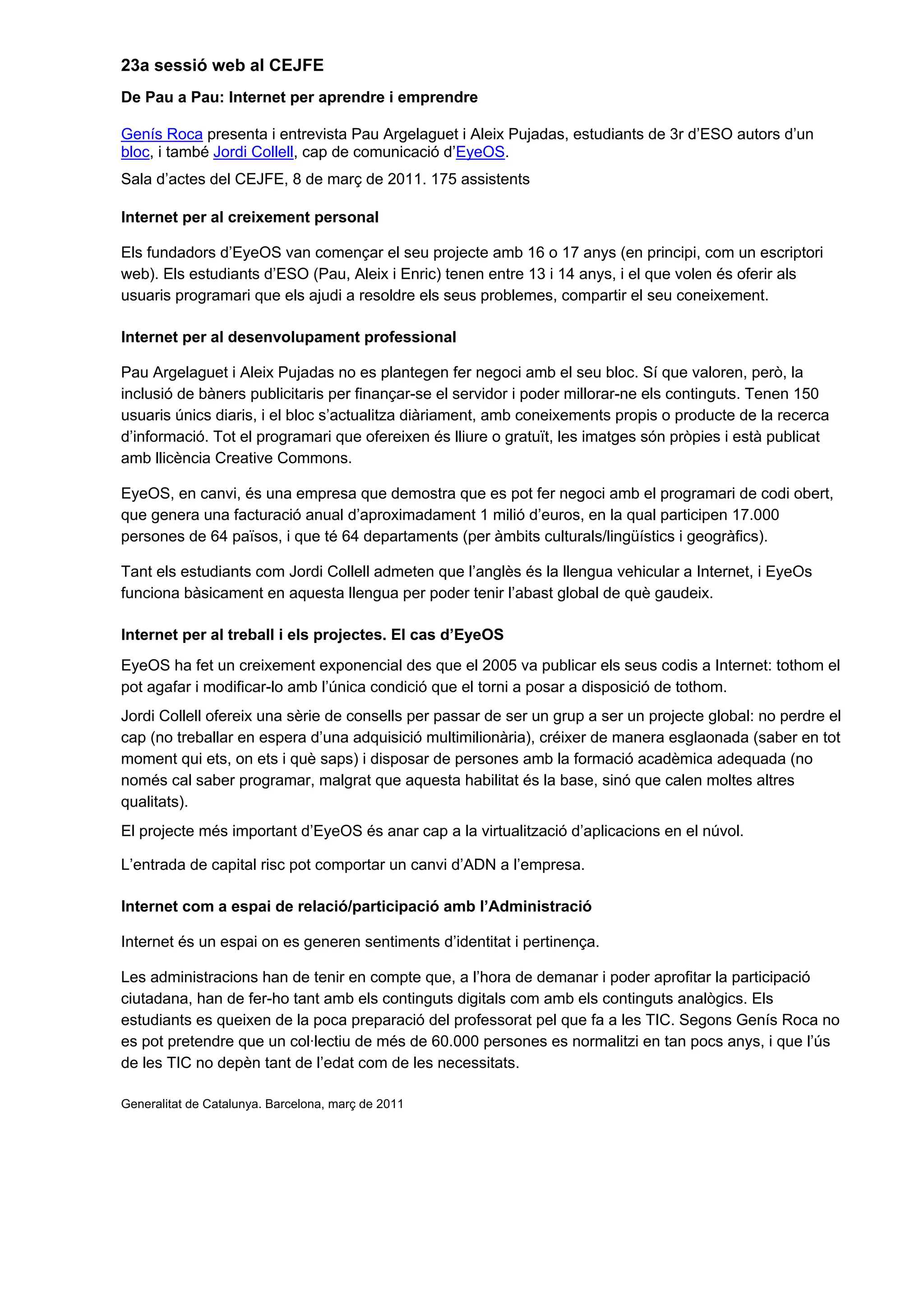 23a sessió web al CEJFE
De Pau a Pau: Internet per aprendre i emprendre
Genís Roca presenta i entrevista Pau Argelaguet i Aleix Pujadas, estudiants de 3r d’ESO autors d’un
bloc, i també Jordi Collell, cap de comunicació d’EyeOS.
Sala d’actes del CEJFE, 8 de març de 2011. 175 assistents
Internet per al creixement personal
Els fundadors d’EyeOS van començar el seu projecte amb 16 o 17 anys (en principi, com un escriptori
web). Els estudiants d’ESO (Pau, Aleix i Enric) tenen entre 13 i 14 anys, i el que volen és oferir als
usuaris programari que els ajudi a resoldre els seus problemes, compartir el seu coneixement.
Internet per al desenvolupament professional
Pau Argelaguet i Aleix Pujadas no es plantegen fer negoci amb el seu bloc. Sí que valoren, però, la
inclusió de bàners publicitaris per finançar-se el servidor i poder millorar-ne els continguts. Tenen 150
usuaris únics diaris, i el bloc s’actualitza diàriament, amb coneixements propis o producte de la recerca
d’informació. Tot el programari que ofereixen és lliure o gratuït, les imatges són pròpies i està publicat
amb llicència Creative Commons.
EyeOS, en canvi, és una empresa que demostra que es pot fer negoci amb el programari de codi obert,
que genera una facturació anual d’aproximadament 1 milió d’euros, en la qual participen 17.000
persones de 64 països, i que té 64 departaments (per àmbits culturals/lingüístics i geogràfics).
Tant els estudiants com Jordi Collell admeten que l’anglès és la llengua vehicular a Internet, i EyeOs
funciona bàsicament en aquesta llengua per poder tenir l’abast global de què gaudeix.
Internet per al treball i els projectes. El cas d’EyeOS
EyeOS ha fet un creixement exponencial des que el 2005 va publicar els seus codis a Internet: tothom el
pot agafar i modificar-lo amb l’única condició que el torni a posar a disposició de tothom.
Jordi Collell ofereix una sèrie de consells per passar de ser un grup a ser un projecte global: no perdre el
cap (no treballar en espera d’una adquisició multimilionària), créixer de manera esglaonada (saber en tot
moment qui ets, on ets i què saps) i disposar de persones amb la formació acadèmica adequada (no
només cal saber programar, malgrat que aquesta habilitat és la base, sinó que calen moltes altres
qualitats).
El projecte més important d’EyeOS és anar cap a la virtualització d’aplicacions en el núvol.
L’entrada de capital risc pot comportar un canvi d’ADN a l’empresa.
Internet com a espai de relació/participació amb l’Administració
Internet és un espai on es generen sentiments d’identitat i pertinença.
Les administracions han de tenir en compte que, a l’hora de demanar i poder aprofitar la participació
ciutadana, han de fer-ho tant amb els continguts digitals com amb els continguts analògics. Els
estudiants es queixen de la poca preparació del professorat pel que fa a les TIC. Segons Genís Roca no
es pot pretendre que un col·lectiu de més de 60.000 persones es normalitzi en tan pocs anys, i que l’ús
de les TIC no depèn tant de l’edat com de les necessitats.
Generalitat de Catalunya. Barcelona, març de 2011
 