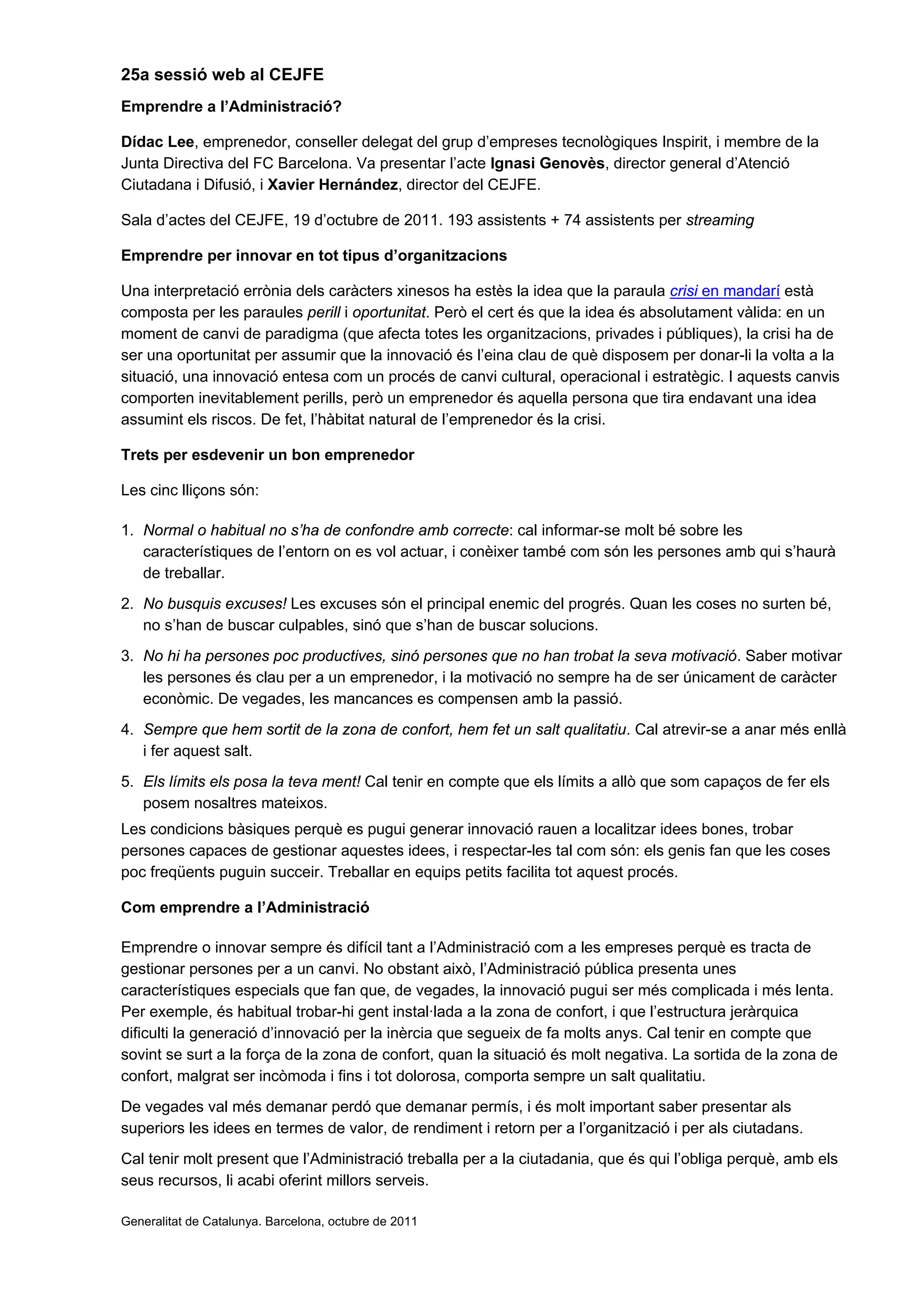 25a sessió web al CEJFE
Emprendre a l’Administració?
Dídac Lee, emprenedor, conseller delegat del grup d’empreses tecnològiques Inspirit, i membre de la
Junta Directiva del FC Barcelona. Va presentar l’acte Ignasi Genovès, director general d’Atenció
Ciutadana i Difusió, i Xavier Hernández, director del CEJFE.
Sala d’actes del CEJFE, 19 d’octubre de 2011. 193 assistents + 74 assistents per streaming
Emprendre per innovar en tot tipus d’organitzacions
Una interpretació errònia dels caràcters xinesos ha estès la idea que la paraula crisi en mandarí està
composta per les paraules perill i oportunitat. Però el cert és que la idea és absolutament vàlida: en un
moment de canvi de paradigma (que afecta totes les organitzacions, privades i públiques), la crisi ha de
ser una oportunitat per assumir que la innovació és l’eina clau de què disposem per donar-li la volta a la
situació, una innovació entesa com un procés de canvi cultural, operacional i estratègic. I aquests canvis
comporten inevitablement perills, però un emprenedor és aquella persona que tira endavant una idea
assumint els riscos. De fet, l’hàbitat natural de l’emprenedor és la crisi.
Trets per esdevenir un bon emprenedor
Les cinc lliçons són:
1. Normal o habitual no s’ha de confondre amb correcte: cal informar-se molt bé sobre les
característiques de l’entorn on es vol actuar, i conèixer també com són les persones amb qui s’haurà
de treballar.
2. No busquis excuses! Les excuses són el principal enemic del progrés. Quan les coses no surten bé,
no s’han de buscar culpables, sinó que s’han de buscar solucions.
3. No hi ha persones poc productives, sinó persones que no han trobat la seva motivació. Saber motivar
les persones és clau per a un emprenedor, i la motivació no sempre ha de ser únicament de caràcter
econòmic. De vegades, les mancances es compensen amb la passió.
4. Sempre que hem sortit de la zona de confort, hem fet un salt qualitatiu. Cal atrevir-se a anar més enllà
i fer aquest salt.
5. Els límits els posa la teva ment! Cal tenir en compte que els límits a allò que som capaços de fer els
posem nosaltres mateixos.
Les condicions bàsiques perquè es pugui generar innovació rauen a localitzar idees bones, trobar
persones capaces de gestionar aquestes idees, i respectar-les tal com són: els genis fan que les coses
poc freqüents puguin succeir. Treballar en equips petits facilita tot aquest procés.
Com emprendre a l’Administració
Emprendre o innovar sempre és difícil tant a l’Administració com a les empreses perquè es tracta de
gestionar persones per a un canvi. No obstant això, l’Administració pública presenta unes
característiques especials que fan que, de vegades, la innovació pugui ser més complicada i més lenta.
Per exemple, és habitual trobar-hi gent instal·lada a la zona de confort, i que l’estructura jeràrquica
dificulti la generació d’innovació per la inèrcia que segueix de fa molts anys. Cal tenir en compte que
sovint se surt a la força de la zona de confort, quan la situació és molt negativa. La sortida de la zona de
confort, malgrat ser incòmoda i fins i tot dolorosa, comporta sempre un salt qualitatiu.
De vegades val més demanar perdó que demanar permís, i és molt important saber presentar als
superiors les idees en termes de valor, de rendiment i retorn per a l’organització i per als ciutadans.
Cal tenir molt present que l’Administració treballa per a la ciutadania, que és qui l’obliga perquè, amb els
seus recursos, li acabi oferint millors serveis.
Generalitat de Catalunya. Barcelona, octubre de 2011
 