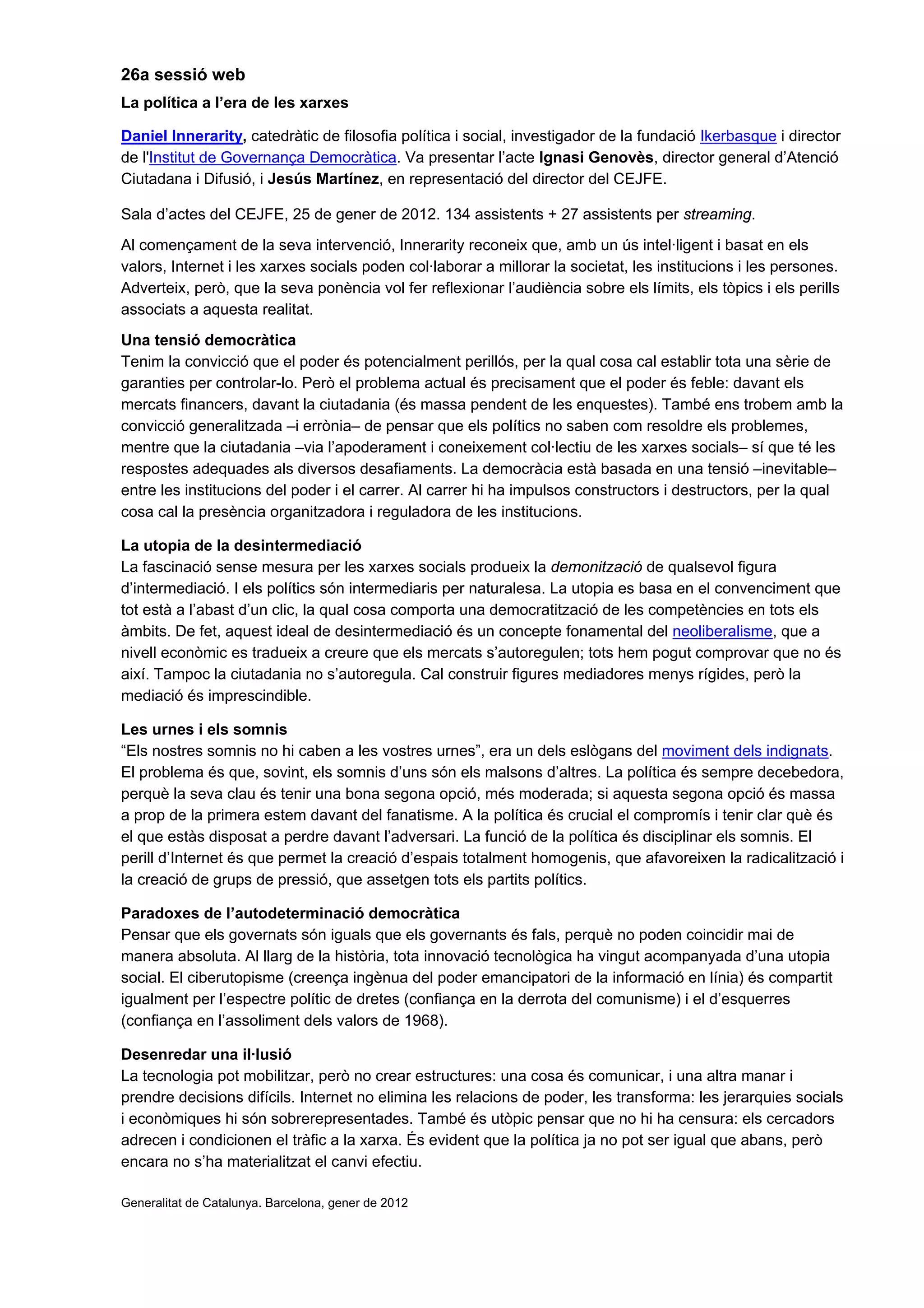 26a sessió web
La política a l’era de les xarxes
Daniel Innerarity, catedràtic de filosofia política i social, investigador de la fundació Ikerbasque i director
de l'Institut de Governança Democràtica. Va presentar l’acte Ignasi Genovès, director general d’Atenció
Ciutadana i Difusió, i Jesús Martínez, en representació del director del CEJFE.
Sala d’actes del CEJFE, 25 de gener de 2012. 134 assistents + 27 assistents per streaming.
Al començament de la seva intervenció, Innerarity reconeix que, amb un ús intel·ligent i basat en els
valors, Internet i les xarxes socials poden col·laborar a millorar la societat, les institucions i les persones.
Adverteix, però, que la seva ponència vol fer reflexionar l’audiència sobre els límits, els tòpics i els perills
associats a aquesta realitat.
Una tensió democràtica
Tenim la convicció que el poder és potencialment perillós, per la qual cosa cal establir tota una sèrie de
garanties per controlar-lo. Però el problema actual és precisament que el poder és feble: davant els
mercats financers, davant la ciutadania (és massa pendent de les enquestes). També ens trobem amb la
convicció generalitzada –i errònia– de pensar que els polítics no saben com resoldre els problemes,
mentre que la ciutadania –via l’apoderament i coneixement col·lectiu de les xarxes socials– sí que té les
respostes adequades als diversos desafiaments. La democràcia està basada en una tensió –inevitable–
entre les institucions del poder i el carrer. Al carrer hi ha impulsos constructors i destructors, per la qual
cosa cal la presència organitzadora i reguladora de les institucions.
La utopia de la desintermediació
La fascinació sense mesura per les xarxes socials produeix la demonització de qualsevol figura
d’intermediació. I els polítics són intermediaris per naturalesa. La utopia es basa en el convenciment que
tot està a l’abast d’un clic, la qual cosa comporta una democratització de les competències en tots els
àmbits. De fet, aquest ideal de desintermediació és un concepte fonamental del neoliberalisme, que a
nivell econòmic es tradueix a creure que els mercats s’autoregulen; tots hem pogut comprovar que no és
així. Tampoc la ciutadania no s’autoregula. Cal construir figures mediadores menys rígides, però la
mediació és imprescindible.
Les urnes i els somnis
“Els nostres somnis no hi caben a les vostres urnes”, era un dels eslògans del moviment dels indignats.
El problema és que, sovint, els somnis d’uns són els malsons d’altres. La política és sempre decebedora,
perquè la seva clau és tenir una bona segona opció, més moderada; si aquesta segona opció és massa
a prop de la primera estem davant del fanatisme. A la política és crucial el compromís i tenir clar què és
el que estàs disposat a perdre davant l’adversari. La funció de la política és disciplinar els somnis. El
perill d’Internet és que permet la creació d’espais totalment homogenis, que afavoreixen la radicalització i
la creació de grups de pressió, que assetgen tots els partits polítics.
Paradoxes de l’autodeterminació democràtica
Pensar que els governats són iguals que els governants és fals, perquè no poden coincidir mai de
manera absoluta. Al llarg de la història, tota innovació tecnològica ha vingut acompanyada d’una utopia
social. El ciberutopisme (creença ingènua del poder emancipatori de la informació en línia) és compartit
igualment per l’espectre polític de dretes (confiança en la derrota del comunisme) i el d’esquerres
(confiança en l’assoliment dels valors de 1968).
Desenredar una il·lusió
La tecnologia pot mobilitzar, però no crear estructures: una cosa és comunicar, i una altra manar i
prendre decisions difícils. Internet no elimina les relacions de poder, les transforma: les jerarquies socials
i econòmiques hi són sobrerepresentades. També és utòpic pensar que no hi ha censura: els cercadors
adrecen i condicionen el tràfic a la xarxa. És evident que la política ja no pot ser igual que abans, però
encara no s’ha materialitzat el canvi efectiu.
Generalitat de Catalunya. Barcelona, gener de 2012
 