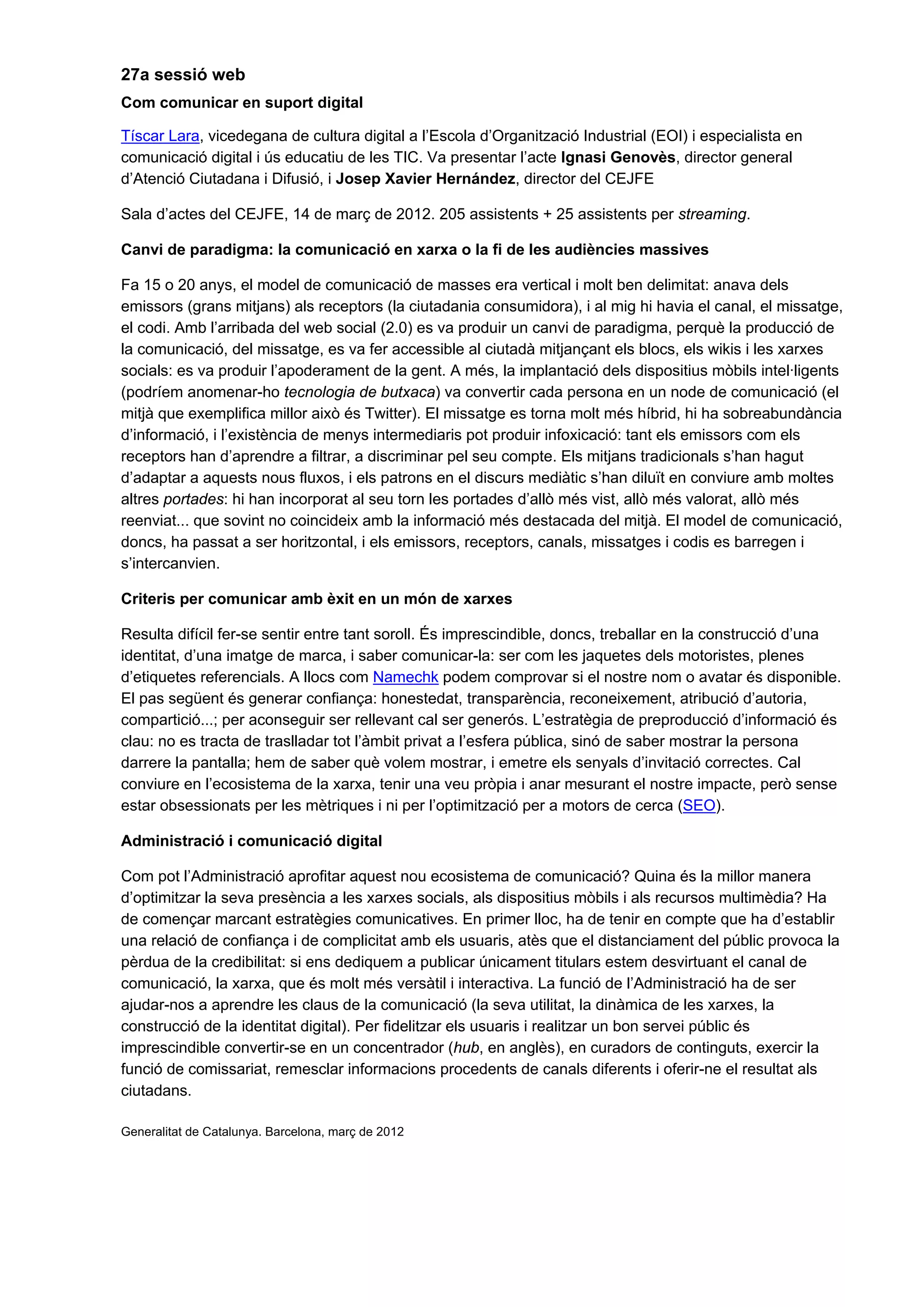 27a sessió web
Com comunicar en suport digital
Tíscar Lara, vicedegana de cultura digital a l’Escola d’Organització Industrial (EOI) i especialista en
comunicació digital i ús educatiu de les TIC. Va presentar l’acte Ignasi Genovès, director general
d’Atenció Ciutadana i Difusió, i Josep Xavier Hernández, director del CEJFE
Sala d’actes del CEJFE, 14 de març de 2012. 205 assistents + 25 assistents per streaming.
Canvi de paradigma: la comunicació en xarxa o la fi de les audiències massives
Fa 15 o 20 anys, el model de comunicació de masses era vertical i molt ben delimitat: anava dels
emissors (grans mitjans) als receptors (la ciutadania consumidora), i al mig hi havia el canal, el missatge,
el codi. Amb l’arribada del web social (2.0) es va produir un canvi de paradigma, perquè la producció de
la comunicació, del missatge, es va fer accessible al ciutadà mitjançant els blocs, els wikis i les xarxes
socials: es va produir l’apoderament de la gent. A més, la implantació dels dispositius mòbils intel·ligents
(podríem anomenar-ho tecnologia de butxaca) va convertir cada persona en un node de comunicació (el
mitjà que exemplifica millor això és Twitter). El missatge es torna molt més híbrid, hi ha sobreabundància
d’informació, i l’existència de menys intermediaris pot produir infoxicació: tant els emissors com els
receptors han d’aprendre a filtrar, a discriminar pel seu compte. Els mitjans tradicionals s’han hagut
d’adaptar a aquests nous fluxos, i els patrons en el discurs mediàtic s’han diluït en conviure amb moltes
altres portades: hi han incorporat al seu torn les portades d’allò més vist, allò més valorat, allò més
reenviat... que sovint no coincideix amb la informació més destacada del mitjà. El model de comunicació,
doncs, ha passat a ser horitzontal, i els emissors, receptors, canals, missatges i codis es barregen i
s’intercanvien.
Criteris per comunicar amb èxit en un món de xarxes
Resulta difícil fer-se sentir entre tant soroll. És imprescindible, doncs, treballar en la construcció d’una
identitat, d’una imatge de marca, i saber comunicar-la: ser com les jaquetes dels motoristes, plenes
d’etiquetes referencials. A llocs com Namechk podem comprovar si el nostre nom o avatar és disponible.
El pas següent és generar confiança: honestedat, transparència, reconeixement, atribució d’autoria,
compartició...; per aconseguir ser rellevant cal ser generós. L’estratègia de preproducció d’informació és
clau: no es tracta de traslladar tot l’àmbit privat a l’esfera pública, sinó de saber mostrar la persona
darrere la pantalla; hem de saber què volem mostrar, i emetre els senyals d’invitació correctes. Cal
conviure en l’ecosistema de la xarxa, tenir una veu pròpia i anar mesurant el nostre impacte, però sense
estar obsessionats per les mètriques i ni per l’optimització per a motors de cerca (SEO).
Administració i comunicació digital
Com pot l’Administració aprofitar aquest nou ecosistema de comunicació? Quina és la millor manera
d’optimitzar la seva presència a les xarxes socials, als dispositius mòbils i als recursos multimèdia? Ha
de començar marcant estratègies comunicatives. En primer lloc, ha de tenir en compte que ha d’establir
una relació de confiança i de complicitat amb els usuaris, atès que el distanciament del públic provoca la
pèrdua de la credibilitat: si ens dediquem a publicar únicament titulars estem desvirtuant el canal de
comunicació, la xarxa, que és molt més versàtil i interactiva. La funció de l’Administració ha de ser
ajudar-nos a aprendre les claus de la comunicació (la seva utilitat, la dinàmica de les xarxes, la
construcció de la identitat digital). Per fidelitzar els usuaris i realitzar un bon servei públic és
imprescindible convertir-se en un concentrador (hub, en anglès), en curadors de continguts, exercir la
funció de comissariat, remesclar informacions procedents de canals diferents i oferir-ne el resultat als
ciutadans.
Generalitat de Catalunya. Barcelona, març de 2012
 
