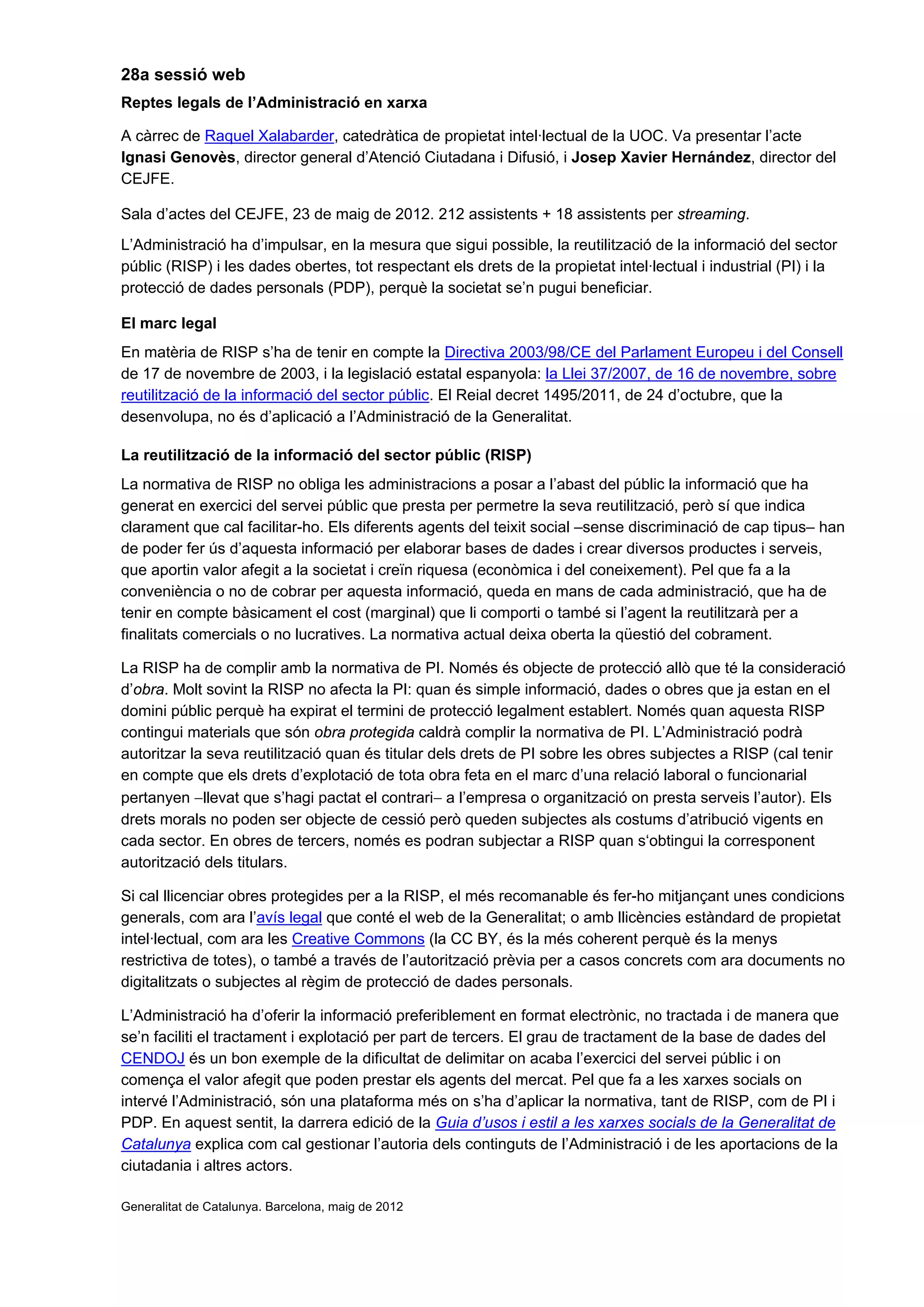 28a sessió web
Reptes legals de l’Administració en xarxa
A càrrec de Raquel Xalabarder, catedràtica de propietat intel·lectual de la UOC. Va presentar l’acte
Ignasi Genovès, director general d’Atenció Ciutadana i Difusió, i Josep Xavier Hernández, director del
CEJFE.
Sala d’actes del CEJFE, 23 de maig de 2012. 212 assistents + 18 assistents per streaming.
L’Administració ha d’impulsar, en la mesura que sigui possible, la reutilització de la informació del sector
públic (RISP) i les dades obertes, tot respectant els drets de la propietat intel·lectual i industrial (PI) i la
protecció de dades personals (PDP), perquè la societat se’n pugui beneficiar.
El marc legal
En matèria de RISP s’ha de tenir en compte la Directiva 2003/98/CE del Parlament Europeu i del Consell
de 17 de novembre de 2003, i la legislació estatal espanyola: la Llei 37/2007, de 16 de novembre, sobre
reutilització de la informació del sector públic. El Reial decret 1495/2011, de 24 d’octubre, que la
desenvolupa, no és d’aplicació a l’Administració de la Generalitat.
La reutilització de la informació del sector públic (RISP)
La normativa de RISP no obliga les administracions a posar a l’abast del públic la informació que ha
generat en exercici del servei públic que presta per permetre la seva reutilització, però sí que indica
clarament que cal facilitar-ho. Els diferents agents del teixit social –sense discriminació de cap tipus– han
de poder fer ús d’aquesta informació per elaborar bases de dades i crear diversos productes i serveis,
que aportin valor afegit a la societat i creïn riquesa (econòmica i del coneixement). Pel que fa a la
conveniència o no de cobrar per aquesta informació, queda en mans de cada administració, que ha de
tenir en compte bàsicament el cost (marginal) que li comporti o també si l’agent la reutilitzarà per a
finalitats comercials o no lucratives. La normativa actual deixa oberta la qüestió del cobrament.
La RISP ha de complir amb la normativa de PI. Només és objecte de protecció allò que té la consideració
d’obra. Molt sovint la RISP no afecta la PI: quan és simple informació, dades o obres que ja estan en el
domini públic perquè ha expirat el termini de protecció legalment establert. Només quan aquesta RISP
contingui materials que són obra protegida caldrà complir la normativa de PI. L’Administració podrà
autoritzar la seva reutilització quan és titular dels drets de PI sobre les obres subjectes a RISP (cal tenir
en compte que els drets d’explotació de tota obra feta en el marc d’una relació laboral o funcionarial
pertanyen −llevat que s’hagi pactat el contrari− a l’empresa o organització on presta serveis l’autor). Els
drets morals no poden ser objecte de cessió però queden subjectes als costums d’atribució vigents en
cada sector. En obres de tercers, només es podran subjectar a RISP quan s‘obtingui la corresponent
autorització dels titulars.
Si cal llicenciar obres protegides per a la RISP, el més recomanable és fer-ho mitjançant unes condicions
generals, com ara l’avís legal que conté el web de la Generalitat; o amb llicències estàndard de propietat
intel·lectual, com ara les Creative Commons (la CC BY, és la més coherent perquè és la menys
restrictiva de totes), o també a través de l’autorització prèvia per a casos concrets com ara documents no
digitalitzats o subjectes al règim de protecció de dades personals.
L’Administració ha d’oferir la informació preferiblement en format electrònic, no tractada i de manera que
se’n faciliti el tractament i explotació per part de tercers. El grau de tractament de la base de dades del
CENDOJ és un bon exemple de la dificultat de delimitar on acaba l’exercici del servei públic i on
comença el valor afegit que poden prestar els agents del mercat. Pel que fa a les xarxes socials on
intervé l’Administració, són una plataforma més on s’ha d’aplicar la normativa, tant de RISP, com de PI i
PDP. En aquest sentit, la darrera edició de la Guia d’usos i estil a les xarxes socials de la Generalitat de
Catalunya explica com cal gestionar l’autoria dels continguts de l’Administració i de les aportacions de la
ciutadania i altres actors.
Generalitat de Catalunya. Barcelona, maig de 2012
 