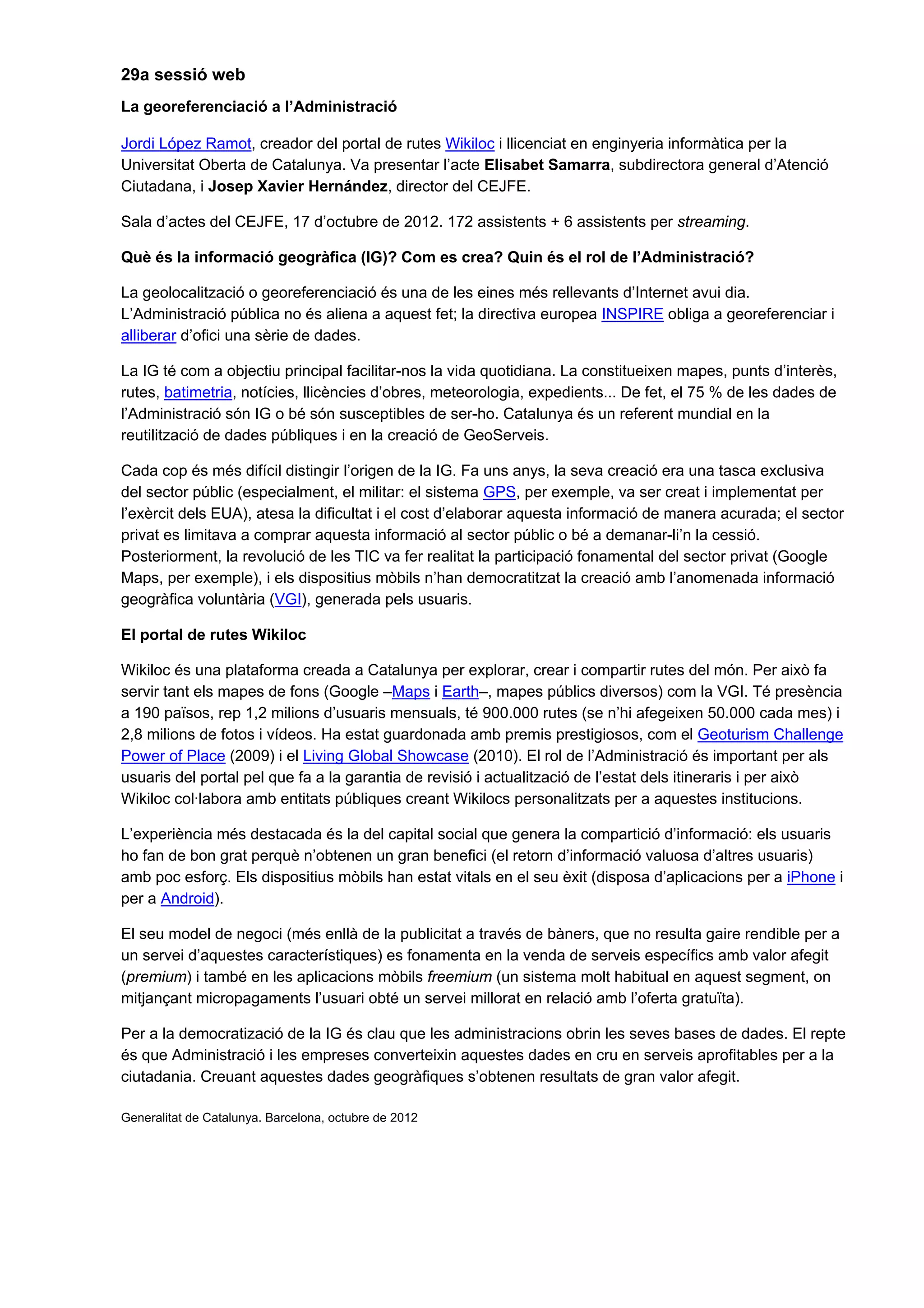 29a sessió web
La georeferenciació a l’Administració
Jordi López Ramot, creador del portal de rutes Wikiloc i llicenciat en enginyeria informàtica per la
Universitat Oberta de Catalunya. Va presentar l’acte Elisabet Samarra, subdirectora general d’Atenció
Ciutadana, i Josep Xavier Hernández, director del CEJFE.
Sala d’actes del CEJFE, 17 d’octubre de 2012. 172 assistents + 6 assistents per streaming.
Què és la informació geogràfica (IG)? Com es crea? Quin és el rol de l’Administració?
La geolocalització o georeferenciació és una de les eines més rellevants d’Internet avui dia.
L’Administració pública no és aliena a aquest fet; la directiva europea INSPIRE obliga a georeferenciar i
alliberar d’ofici una sèrie de dades.
La IG té com a objectiu principal facilitar-nos la vida quotidiana. La constitueixen mapes, punts d’interès,
rutes, batimetria, notícies, llicències d’obres, meteorologia, expedients... De fet, el 75 % de les dades de
l’Administració són IG o bé són susceptibles de ser-ho. Catalunya és un referent mundial en la
reutilització de dades públiques i en la creació de GeoServeis.
Cada cop és més difícil distingir l’origen de la IG. Fa uns anys, la seva creació era una tasca exclusiva
del sector públic (especialment, el militar: el sistema GPS, per exemple, va ser creat i implementat per
l’exèrcit dels EUA), atesa la dificultat i el cost d’elaborar aquesta informació de manera acurada; el sector
privat es limitava a comprar aquesta informació al sector públic o bé a demanar-li’n la cessió.
Posteriorment, la revolució de les TIC va fer realitat la participació fonamental del sector privat (Google
Maps, per exemple), i els dispositius mòbils n’han democratitzat la creació amb l’anomenada informació
geogràfica voluntària (VGI), generada pels usuaris.
El portal de rutes Wikiloc
Wikiloc és una plataforma creada a Catalunya per explorar, crear i compartir rutes del món. Per això fa
servir tant els mapes de fons (Google –Maps i Earth–, mapes públics diversos) com la VGI. Té presència
a 190 països, rep 1,2 milions d’usuaris mensuals, té 900.000 rutes (se n’hi afegeixen 50.000 cada mes) i
2,8 milions de fotos i vídeos. Ha estat guardonada amb premis prestigiosos, com el Geoturism Challenge
Power of Place (2009) i el Living Global Showcase (2010). El rol de l’Administració és important per als
usuaris del portal pel que fa a la garantia de revisió i actualització de l’estat dels itineraris i per això
Wikiloc col·labora amb entitats públiques creant Wikilocs personalitzats per a aquestes institucions.
L’experiència més destacada és la del capital social que genera la compartició d’informació: els usuaris
ho fan de bon grat perquè n’obtenen un gran benefici (el retorn d’informació valuosa d’altres usuaris)
amb poc esforç. Els dispositius mòbils han estat vitals en el seu èxit (disposa d’aplicacions per a iPhone i
per a Android).
El seu model de negoci (més enllà de la publicitat a través de bàners, que no resulta gaire rendible per a
un servei d’aquestes característiques) es fonamenta en la venda de serveis específics amb valor afegit
(premium) i també en les aplicacions mòbils freemium (un sistema molt habitual en aquest segment, on
mitjançant micropagaments l’usuari obté un servei millorat en relació amb l’oferta gratuïta).
Per a la democratizació de la IG és clau que les administracions obrin les seves bases de dades. El repte
és que Administració i les empreses converteixin aquestes dades en cru en serveis aprofitables per a la
ciutadania. Creuant aquestes dades geogràfiques s’obtenen resultats de gran valor afegit.
Generalitat de Catalunya. Barcelona, octubre de 2012
 