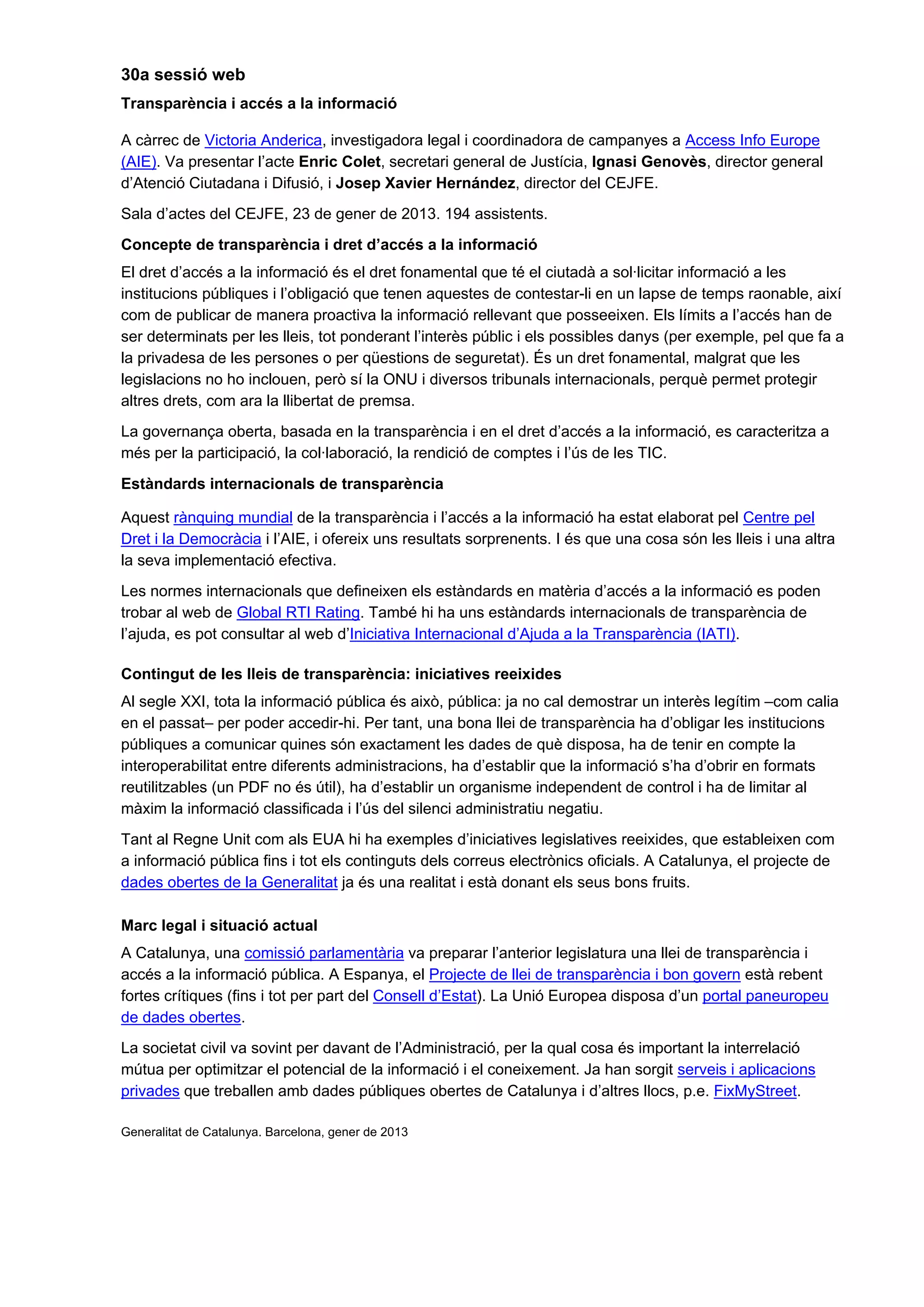 30a sessió web
Transparència i accés a la informació
A càrrec de Victoria Anderica, investigadora legal i coordinadora de campanyes a Access Info Europe
(AIE). Va presentar l’acte Enric Colet, secretari general de Justícia, Ignasi Genovès, director general
d’Atenció Ciutadana i Difusió, i Josep Xavier Hernández, director del CEJFE.
Sala d’actes del CEJFE, 23 de gener de 2013. 194 assistents.
Concepte de transparència i dret d’accés a la informació
El dret d’accés a la informació és el dret fonamental que té el ciutadà a sol·licitar informació a les
institucions públiques i l’obligació que tenen aquestes de contestar-li en un lapse de temps raonable, així
com de publicar de manera proactiva la informació rellevant que posseeixen. Els límits a l’accés han de
ser determinats per les lleis, tot ponderant l’interès públic i els possibles danys (per exemple, pel que fa a
la privadesa de les persones o per qüestions de seguretat). És un dret fonamental, malgrat que les
legislacions no ho inclouen, però sí la ONU i diversos tribunals internacionals, perquè permet protegir
altres drets, com ara la llibertat de premsa.
La governança oberta, basada en la transparència i en el dret d’accés a la informació, es caracteritza a
més per la participació, la col·laboració, la rendició de comptes i l’ús de les TIC.
Estàndards internacionals de transparència
Aquest rànquing mundial de la transparència i l’accés a la informació ha estat elaborat pel Centre pel
Dret i la Democràcia i l’AIE, i ofereix uns resultats sorprenents. I és que una cosa són les lleis i una altra
la seva implementació efectiva.
Les normes internacionals que defineixen els estàndards en matèria d’accés a la informació es poden
trobar al web de Global RTI Rating. També hi ha uns estàndards internacionals de transparència de
l’ajuda, es pot consultar al web d’Iniciativa Internacional d’Ajuda a la Transparència (IATI).
Contingut de les lleis de transparència: iniciatives reeixides
Al segle XXI, tota la informació pública és això, pública: ja no cal demostrar un interès legítim –com calia
en el passat– per poder accedir-hi. Per tant, una bona llei de transparència ha d’obligar les institucions
públiques a comunicar quines són exactament les dades de què disposa, ha de tenir en compte la
interoperabilitat entre diferents administracions, ha d’establir que la informació s’ha d’obrir en formats
reutilitzables (un PDF no és útil), ha d’establir un organisme independent de control i ha de limitar al
màxim la informació classificada i l’ús del silenci administratiu negatiu.
Tant al Regne Unit com als EUA hi ha exemples d’iniciatives legislatives reeixides, que estableixen com
a informació pública fins i tot els continguts dels correus electrònics oficials. A Catalunya, el projecte de
dades obertes de la Generalitat ja és una realitat i està donant els seus bons fruits.
Marc legal i situació actual
A Catalunya, una comissió parlamentària va preparar l’anterior legislatura una llei de transparència i
accés a la informació pública. A Espanya, el Projecte de llei de transparència i bon govern està rebent
fortes crítiques (fins i tot per part del Consell d’Estat). La Unió Europea disposa d’un portal paneuropeu
de dades obertes.
La societat civil va sovint per davant de l’Administració, per la qual cosa és important la interrelació
mútua per optimitzar el potencial de la informació i el coneixement. Ja han sorgit serveis i aplicacions
privades que treballen amb dades públiques obertes de Catalunya i d’altres llocs, p.e. FixMyStreet.
Generalitat de Catalunya. Barcelona, gener de 2013
 