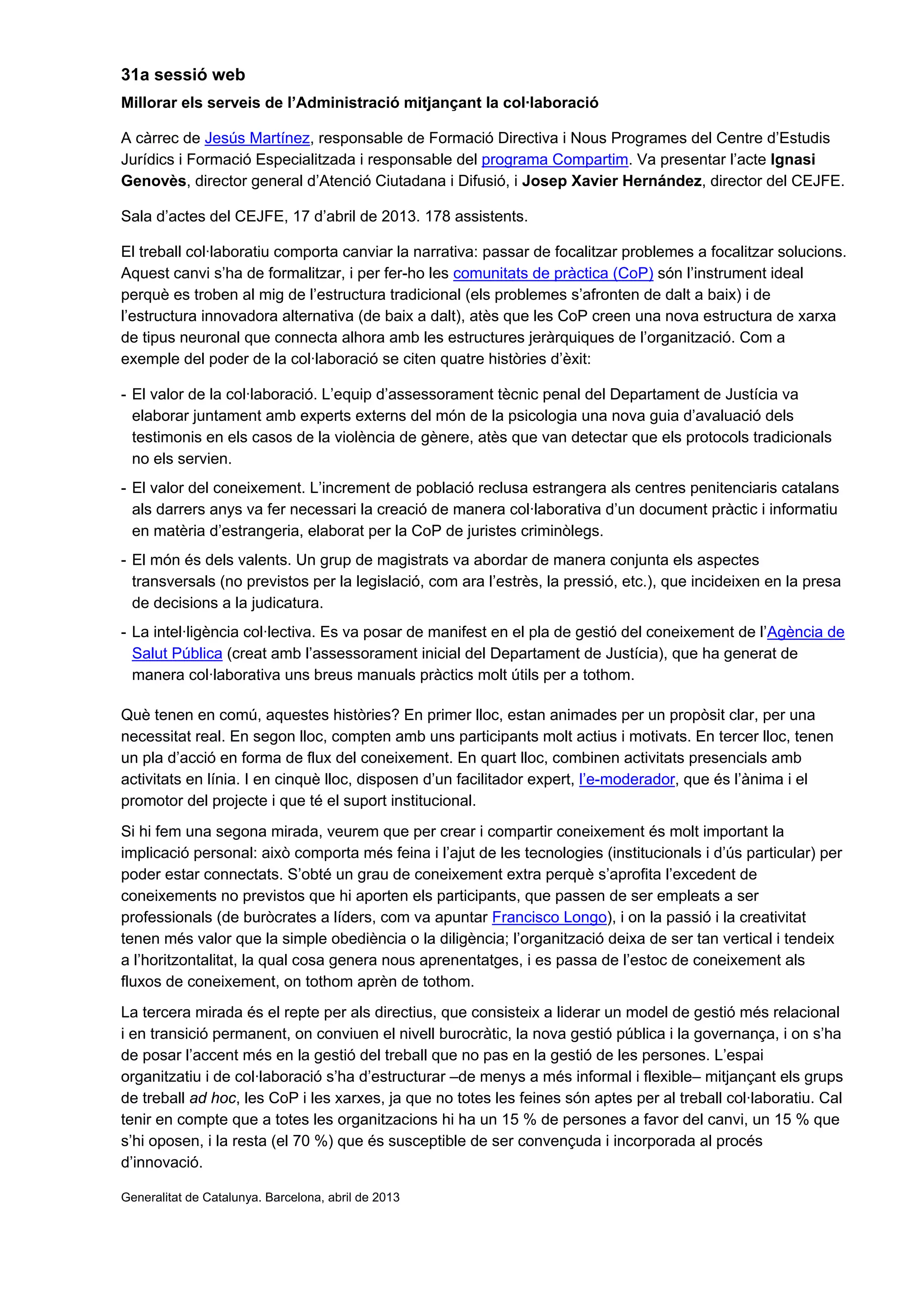 31a sessió web
Millorar els serveis de l’Administració mitjançant la col·laboració
A càrrec de Jesús Martínez, responsable de Formació Directiva i Nous Programes del Centre d’Estudis
Jurídics i Formació Especialitzada i responsable del programa Compartim. Va presentar l’acte Ignasi
Genovès, director general d’Atenció Ciutadana i Difusió, i Josep Xavier Hernández, director del CEJFE.
Sala d’actes del CEJFE, 17 d’abril de 2013. 178 assistents.
El treball col·laboratiu comporta canviar la narrativa: passar de focalitzar problemes a focalitzar solucions.
Aquest canvi s’ha de formalitzar, i per fer-ho les comunitats de pràctica (CoP) són l’instrument ideal
perquè es troben al mig de l’estructura tradicional (els problemes s’afronten de dalt a baix) i de
l’estructura innovadora alternativa (de baix a dalt), atès que les CoP creen una nova estructura de xarxa
de tipus neuronal que connecta alhora amb les estructures jeràrquiques de l’organització. Com a
exemple del poder de la col·laboració se citen quatre històries d’èxit:
- El valor de la col·laboració. L’equip d’assessorament tècnic penal del Departament de Justícia va
elaborar juntament amb experts externs del món de la psicologia una nova guia d’avaluació dels
testimonis en els casos de la violència de gènere, atès que van detectar que els protocols tradicionals
no els servien.
- El valor del coneixement. L’increment de població reclusa estrangera als centres penitenciaris catalans
als darrers anys va fer necessari la creació de manera col·laborativa d’un document pràctic i informatiu
en matèria d’estrangeria, elaborat per la CoP de juristes criminòlegs.
- El món és dels valents. Un grup de magistrats va abordar de manera conjunta els aspectes
transversals (no previstos per la legislació, com ara l’estrès, la pressió, etc.), que incideixen en la presa
de decisions a la judicatura.
- La intel·ligència col·lectiva. Es va posar de manifest en el pla de gestió del coneixement de l’Agència de
Salut Pública (creat amb l’assessorament inicial del Departament de Justícia), que ha generat de
manera col·laborativa uns breus manuals pràctics molt útils per a tothom.
Què tenen en comú, aquestes històries? En primer lloc, estan animades per un propòsit clar, per una
necessitat real. En segon lloc, compten amb uns participants molt actius i motivats. En tercer lloc, tenen
un pla d’acció en forma de flux del coneixement. En quart lloc, combinen activitats presencials amb
activitats en línia. I en cinquè lloc, disposen d’un facilitador expert, l’e-moderador, que és l’ànima i el
promotor del projecte i que té el suport institucional.
Si hi fem una segona mirada, veurem que per crear i compartir coneixement és molt important la
implicació personal: això comporta més feina i l’ajut de les tecnologies (institucionals i d’ús particular) per
poder estar connectats. S’obté un grau de coneixement extra perquè s’aprofita l’excedent de
coneixements no previstos que hi aporten els participants, que passen de ser empleats a ser
professionals (de buròcrates a líders, com va apuntar Francisco Longo), i on la passió i la creativitat
tenen més valor que la simple obediència o la diligència; l’organització deixa de ser tan vertical i tendeix
a l’horitzontalitat, la qual cosa genera nous aprenentatges, i es passa de l’estoc de coneixement als
fluxos de coneixement, on tothom aprèn de tothom.
La tercera mirada és el repte per als directius, que consisteix a liderar un model de gestió més relacional
i en transició permanent, on conviuen el nivell burocràtic, la nova gestió pública i la governança, i on s’ha
de posar l’accent més en la gestió del treball que no pas en la gestió de les persones. L’espai
organitzatiu i de col·laboració s’ha d’estructurar –de menys a més informal i flexible– mitjançant els grups
de treball ad hoc, les CoP i les xarxes, ja que no totes les feines són aptes per al treball col·laboratiu. Cal
tenir en compte que a totes les organitzacions hi ha un 15 % de persones a favor del canvi, un 15 % que
s’hi oposen, i la resta (el 70 %) que és susceptible de ser convençuda i incorporada al procés
d’innovació.
Generalitat de Catalunya. Barcelona, abril de 2013
 