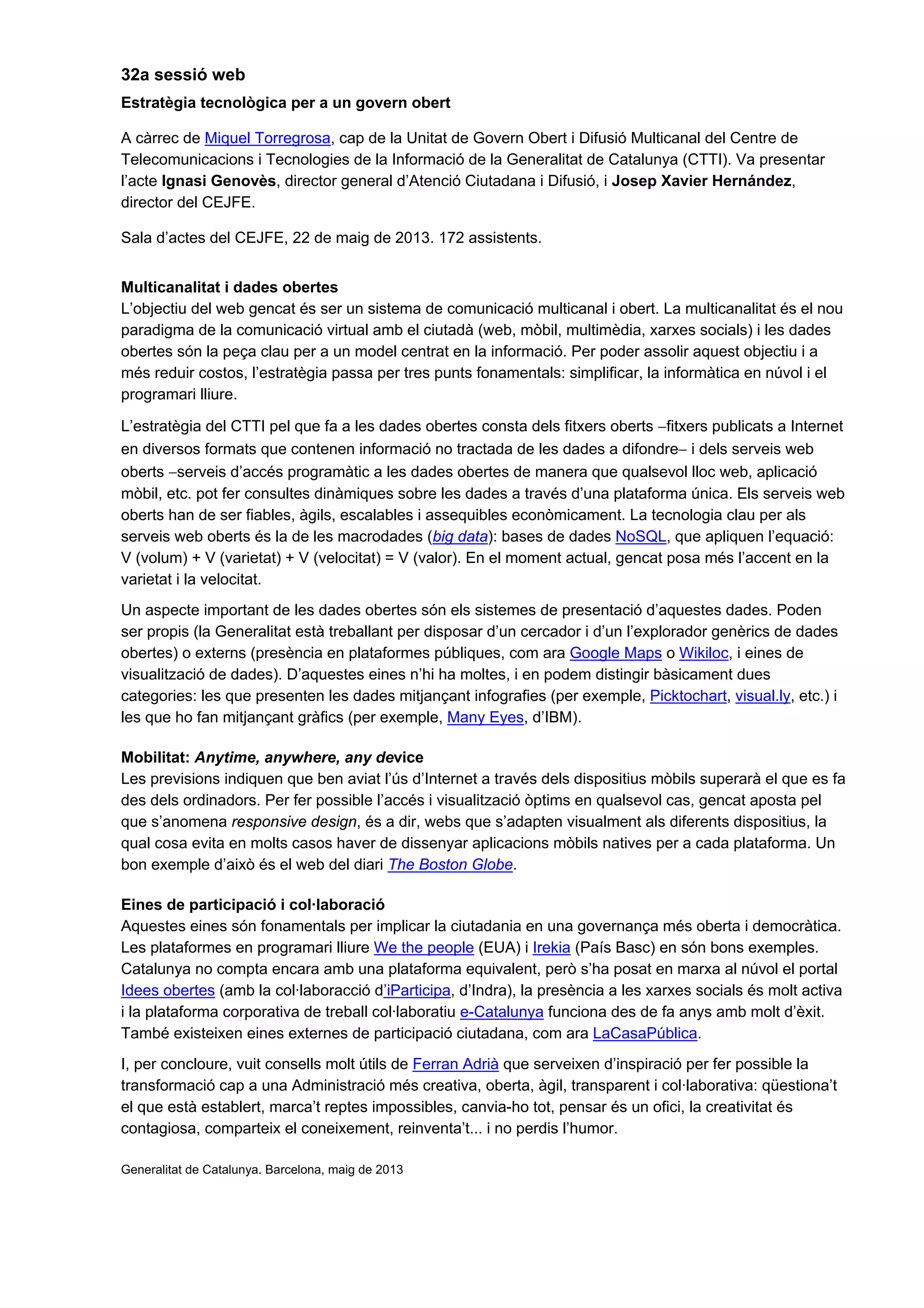 32a sessió web
Estratègia tecnològica per a un govern obert
A càrrec de Miquel Torregrosa, cap de la Unitat de Govern Obert i Difusió Multicanal del Centre de
Telecomunicacions i Tecnologies de la Informació de la Generalitat de Catalunya (CTTI). Va presentar
l’acte Ignasi Genovès, director general d’Atenció Ciutadana i Difusió, i Josep Xavier Hernández,
director del CEJFE.
Sala d’actes del CEJFE, 22 de maig de 2013. 172 assistents.
Multicanalitat i dades obertes
L’objectiu del web gencat és ser un sistema de comunicació multicanal i obert. La multicanalitat és el nou
paradigma de la comunicació virtual amb el ciutadà (web, mòbil, multimèdia, xarxes socials) i les dades
obertes són la peça clau per a un model centrat en la informació. Per poder assolir aquest objectiu i a
més reduir costos, l’estratègia passa per tres punts fonamentals: simplificar, la informàtica en núvol i el
programari lliure.
L’estratègia del CTTI pel que fa a les dades obertes consta dels fitxers oberts −fitxers publicats a Internet
en diversos formats que contenen informació no tractada de les dades a difondre− i dels serveis web
oberts −serveis d’accés programàtic a les dades obertes de manera que qualsevol lloc web, aplicació
mòbil, etc. pot fer consultes dinàmiques sobre les dades a través d’una plataforma única. Els serveis web
oberts han de ser fiables, àgils, escalables i assequibles econòmicament. La tecnologia clau per als
serveis web oberts és la de les macrodades (big data): bases de dades NoSQL, que apliquen l’equació:
V (volum) + V (varietat) + V (velocitat) = V (valor). En el moment actual, gencat posa més l’accent en la
varietat i la velocitat.
Un aspecte important de les dades obertes són els sistemes de presentació d’aquestes dades. Poden
ser propis (la Generalitat està treballant per disposar d’un cercador i d’un l’explorador genèrics de dades
obertes) o externs (presència en plataformes públiques, com ara Google Maps o Wikiloc, i eines de
visualització de dades). D’aquestes eines n’hi ha moltes, i en podem distingir bàsicament dues
categories: les que presenten les dades mitjançant infografies (per exemple, Picktochart, visual.ly, etc.) i
les que ho fan mitjançant gràfics (per exemple, Many Eyes, d’IBM).
Mobilitat: Anytime, anywhere, any device
Les previsions indiquen que ben aviat l’ús d’Internet a través dels dispositius mòbils superarà el que es fa
des dels ordinadors. Per fer possible l’accés i visualització òptims en qualsevol cas, gencat aposta pel
que s’anomena responsive design, és a dir, webs que s’adapten visualment als diferents dispositius, la
qual cosa evita en molts casos haver de dissenyar aplicacions mòbils natives per a cada plataforma. Un
bon exemple d’això és el web del diari The Boston Globe.
Eines de participació i col·laboració
Aquestes eines són fonamentals per implicar la ciutadania en una governança més oberta i democràtica.
Les plataformes en programari lliure We the people (EUA) i Irekia (País Basc) en són bons exemples.
Catalunya no compta encara amb una plataforma equivalent, però s’ha posat en marxa al núvol el portal
Idees obertes (amb la col·laboracció d’iParticipa, d’Indra), la presència a les xarxes socials és molt activa
i la plataforma corporativa de treball col·laboratiu e-Catalunya funciona des de fa anys amb molt d’èxit.
També existeixen eines externes de participació ciutadana, com ara LaCasaPública.
I, per concloure, vuit consells molt útils de Ferran Adrià que serveixen d’inspiració per fer possible la
transformació cap a una Administració més creativa, oberta, àgil, transparent i col·laborativa: qüestiona’t
el que està establert, marca’t reptes impossibles, canvia-ho tot, pensar és un ofici, la creativitat és
contagiosa, comparteix el coneixement, reinventa’t... i no perdis l’humor.
Generalitat de Catalunya. Barcelona, maig de 2013
 