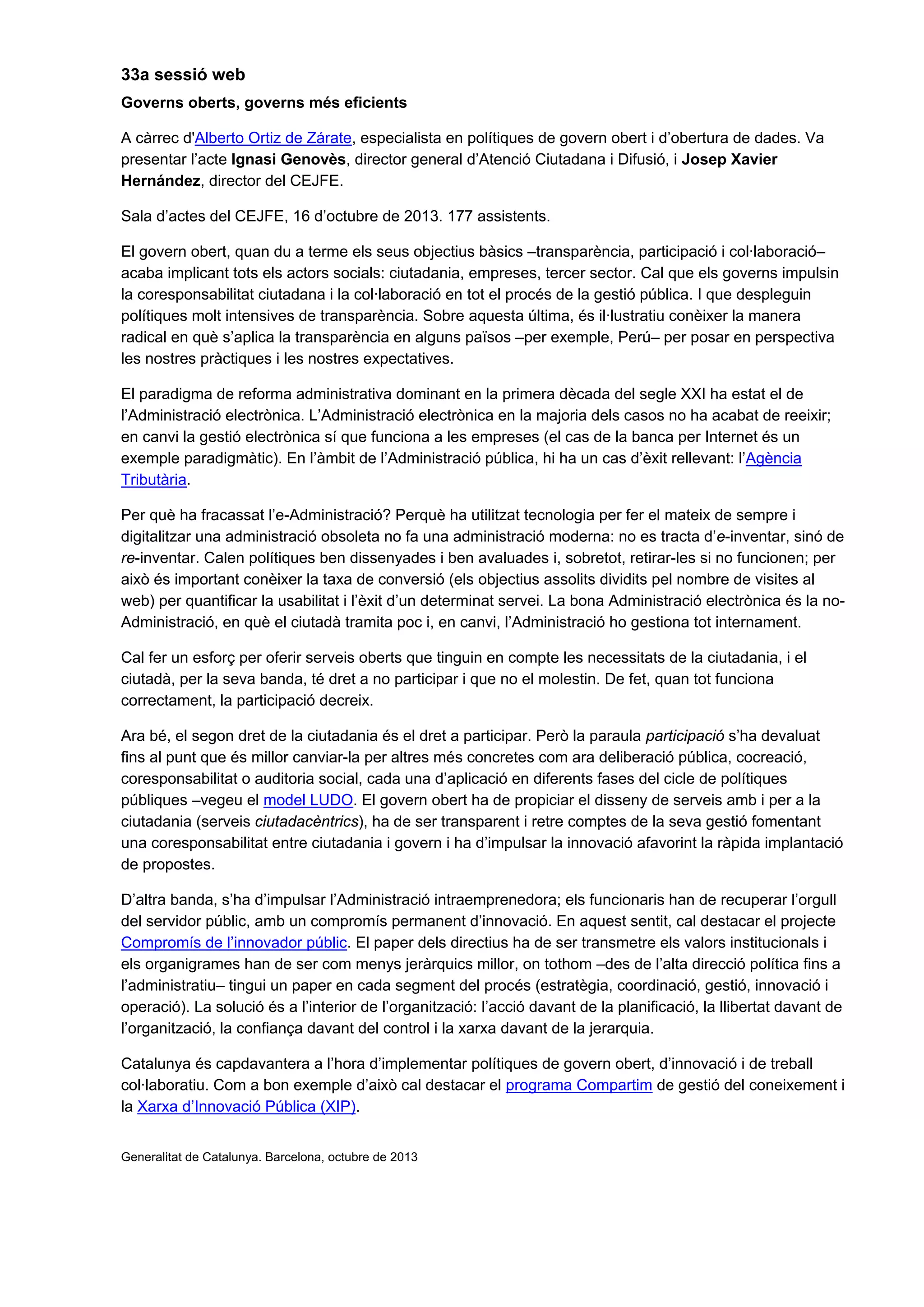33a sessió web
Governs oberts, governs més eficients
A càrrec d'Alberto Ortiz de Zárate, especialista en polítiques de govern obert i d’obertura de dades. Va
presentar l’acte Ignasi Genovès, director general d’Atenció Ciutadana i Difusió, i Josep Xavier
Hernández, director del CEJFE.
Sala d’actes del CEJFE, 16 d’octubre de 2013. 177 assistents.
El govern obert, quan du a terme els seus objectius bàsics –transparència, participació i col·laboració–
acaba implicant tots els actors socials: ciutadania, empreses, tercer sector. Cal que els governs impulsin
la coresponsabilitat ciutadana i la col·laboració en tot el procés de la gestió pública. I que despleguin
polítiques molt intensives de transparència. Sobre aquesta última, és il·lustratiu conèixer la manera
radical en què s’aplica la transparència en alguns països –per exemple, Perú– per posar en perspectiva
les nostres pràctiques i les nostres expectatives.
El paradigma de reforma administrativa dominant en la primera dècada del segle XXI ha estat el de
l’Administració electrònica. L’Administració electrònica en la majoria dels casos no ha acabat de reeixir;
en canvi la gestió electrònica sí que funciona a les empreses (el cas de la banca per Internet és un
exemple paradigmàtic). En l’àmbit de l’Administració pública, hi ha un cas d’èxit rellevant: l’Agència
Tributària.
Per què ha fracassat l’e-Administració? Perquè ha utilitzat tecnologia per fer el mateix de sempre i
digitalitzar una administració obsoleta no fa una administració moderna: no es tracta d’e-inventar, sinó de
re-inventar. Calen polítiques ben dissenyades i ben avaluades i, sobretot, retirar-les si no funcionen; per
això és important conèixer la taxa de conversió (els objectius assolits dividits pel nombre de visites al
web) per quantificar la usabilitat i l’èxit d’un determinat servei. La bona Administració electrònica és la no-
Administració, en què el ciutadà tramita poc i, en canvi, l’Administració ho gestiona tot internament.
Cal fer un esforç per oferir serveis oberts que tinguin en compte les necessitats de la ciutadania, i el
ciutadà, per la seva banda, té dret a no participar i que no el molestin. De fet, quan tot funciona
correctament, la participació decreix.
Ara bé, el segon dret de la ciutadania és el dret a participar. Però la paraula participació s’ha devaluat
fins al punt que és millor canviar-la per altres més concretes com ara deliberació pública, cocreació,
coresponsabilitat o auditoria social, cada una d’aplicació en diferents fases del cicle de polítiques
públiques –vegeu el model LUDO. El govern obert ha de propiciar el disseny de serveis amb i per a la
ciutadania (serveis ciutadacèntrics), ha de ser transparent i retre comptes de la seva gestió fomentant
una coresponsabilitat entre ciutadania i govern i ha d’impulsar la innovació afavorint la ràpida implantació
de propostes.
D’altra banda, s’ha d’impulsar l’Administració intraemprenedora; els funcionaris han de recuperar l’orgull
del servidor públic, amb un compromís permanent d’innovació. En aquest sentit, cal destacar el projecte
Compromís de l’innovador públic. El paper dels directius ha de ser transmetre els valors institucionals i
els organigrames han de ser com menys jeràrquics millor, on tothom –des de l’alta direcció política fins a
l’administratiu– tingui un paper en cada segment del procés (estratègia, coordinació, gestió, innovació i
operació). La solució és a l’interior de l’organització: l’acció davant de la planificació, la llibertat davant de
l’organització, la confiança davant del control i la xarxa davant de la jerarquia.
Catalunya és capdavantera a l’hora d’implementar polítiques de govern obert, d’innovació i de treball
col·laboratiu. Com a bon exemple d’això cal destacar el programa Compartim de gestió del coneixement i
la Xarxa d’Innovació Pública (XIP).
Generalitat de Catalunya. Barcelona, octubre de 2013
 