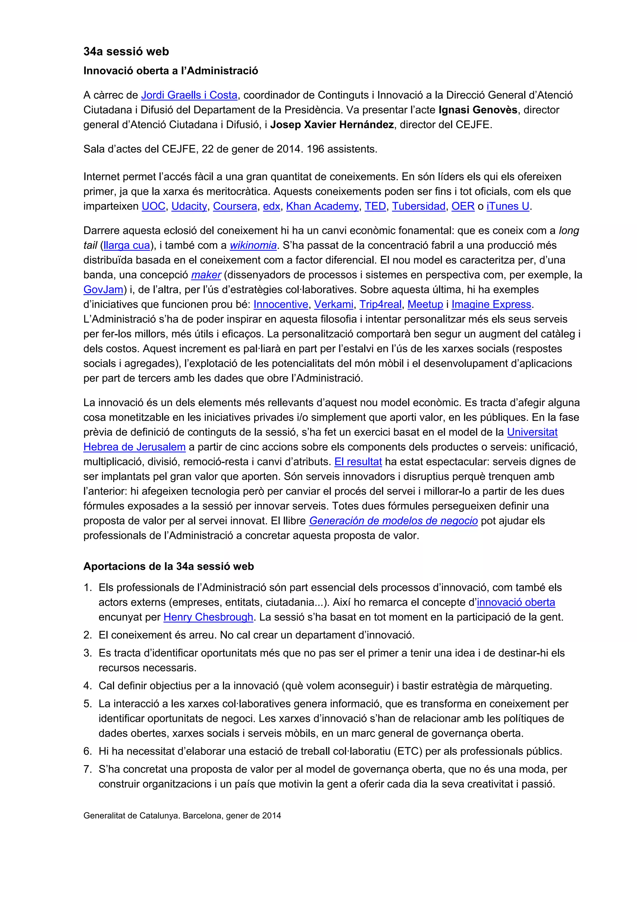 34a sessió web
Innovació oberta a l’Administració
A càrrec de Jordi Graells i Costa, coordinador de Continguts i Innovació a la Direcció General d’Atenció
Ciutadana i Difusió del Departament de la Presidència. Va presentar l’acte Ignasi Genovès, director
general d’Atenció Ciutadana i Difusió, i Josep Xavier Hernández, director del CEJFE.
Sala d’actes del CEJFE, 22 de gener de 2014. 196 assistents.
Internet permet l’accés fàcil a una gran quantitat de coneixements. En són líders els qui els ofereixen
primer, ja que la xarxa és meritocràtica. Aquests coneixements poden ser fins i tot oficials, com els que
imparteixen UOC, Udacity, Coursera, edx, Khan Academy, TED, Tubersidad, OER o iTunes U.
Darrere aquesta eclosió del coneixement hi ha un canvi econòmic fonamental: que es coneix com a long
tail (llarga cua), i també com a wikinomia. S’ha passat de la concentració fabril a una producció més
distribuïda basada en el coneixement com a factor diferencial. El nou model es caracteritza per, d’una
banda, una concepció maker (dissenyadors de processos i sistemes en perspectiva com, per exemple, la
GovJam) i, de l’altra, per l’ús d’estratègies col·laboratives. Sobre aquesta última, hi ha exemples
d’iniciatives que funcionen prou bé: Innocentive, Verkami, Trip4real, Meetup i Imagine Express.
L’Administració s’ha de poder inspirar en aquesta filosofia i intentar personalitzar més els seus serveis
per fer-los millors, més útils i eficaços. La personalització comportarà ben segur un augment del catàleg i
dels costos. Aquest increment es pal·liarà en part per l’estalvi en l’ús de les xarxes socials (respostes
socials i agregades), l’explotació de les potencialitats del món mòbil i el desenvolupament d’aplicacions
per part de tercers amb les dades que obre l’Administració.
La innovació és un dels elements més rellevants d’aquest nou model econòmic. Es tracta d’afegir alguna
cosa monetitzable en les iniciatives privades i/o simplement que aporti valor, en les públiques. En la fase
prèvia de definició de continguts de la sessió, s’ha fet un exercici basat en el model de la Universitat
Hebrea de Jerusalem a partir de cinc accions sobre els components dels productes o serveis: unificació,
multiplicació, divisió, remoció-resta i canvi d’atributs. El resultat ha estat espectacular: serveis dignes de
ser implantats pel gran valor que aporten. Són serveis innovadors i disruptius perquè trenquen amb
l’anterior: hi afegeixen tecnologia però per canviar el procés del servei i millorar-lo a partir de les dues
fórmules exposades a la sessió per innovar serveis. Totes dues fórmules persegueixen definir una
proposta de valor per al servei innovat. El llibre Generación de modelos de negocio pot ajudar els
professionals de l’Administració a concretar aquesta proposta de valor.
Aportacions de la 34a sessió web
1. Els professionals de l’Administració són part essencial dels processos d’innovació, com també els
actors externs (empreses, entitats, ciutadania...). Així ho remarca el concepte d’innovació oberta
encunyat per Henry Chesbrough. La sessió s’ha basat en tot moment en la participació de la gent.
2. El coneixement és arreu. No cal crear un departament d’innovació.
3. Es tracta d’identificar oportunitats més que no pas ser el primer a tenir una idea i de destinar-hi els
recursos necessaris.
4. Cal definir objectius per a la innovació (què volem aconseguir) i bastir estratègia de màrqueting.
5. La interacció a les xarxes col·laboratives genera informació, que es transforma en coneixement per
identificar oportunitats de negoci. Les xarxes d’innovació s’han de relacionar amb les polítiques de
dades obertes, xarxes socials i serveis mòbils, en un marc general de governança oberta.
6. Hi ha necessitat d’elaborar una estació de treball col·laboratiu (ETC) per als professionals públics.
7. S’ha concretat una proposta de valor per al model de governança oberta, que no és una moda, per
construir organitzacions i un país que motivin la gent a oferir cada dia la seva creativitat i passió.
Generalitat de Catalunya. Barcelona, gener de 2014
 