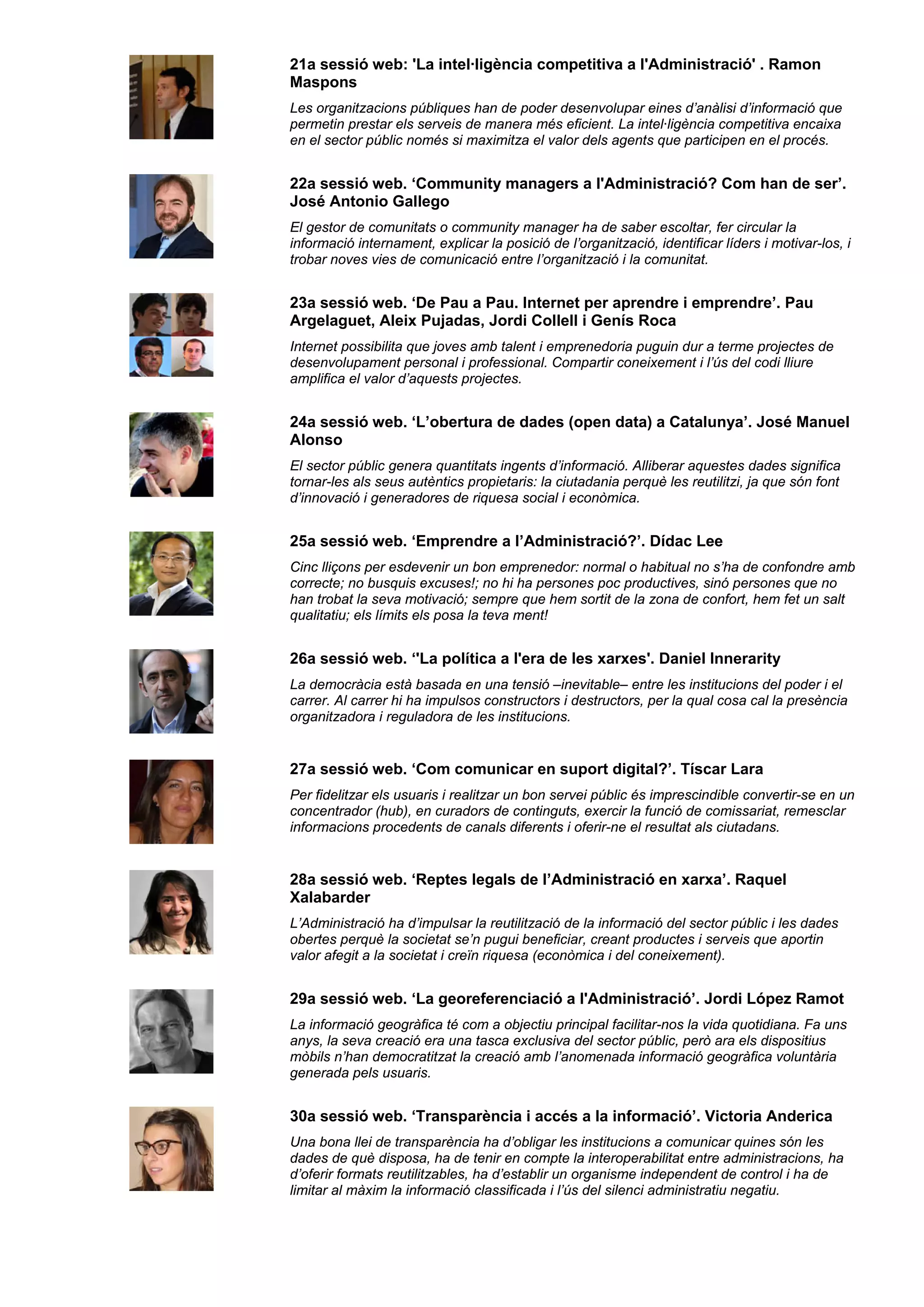 21a sessió web: 'La intel·ligència competitiva a l'Administració' . Ramon
Maspons
Les organitzacions públiques han de poder desenvolupar eines d’anàlisi d’informació que
permetin prestar els serveis de manera més eficient. La intel·ligència competitiva encaixa
en el sector públic només si maximitza el valor dels agents que participen en el procés.
22a sessió web. ‘Community managers a l'Administració? Com han de ser’.
José Antonio Gallego
El gestor de comunitats o community manager ha de saber escoltar, fer circular la
informació internament, explicar la posició de l’organització, identificar líders i motivar-los, i
trobar noves vies de comunicació entre l’organització i la comunitat.
23a sessió web. ‘De Pau a Pau. Internet per aprendre i emprendre’. Pau
Argelaguet, Aleix Pujadas, Jordi Collell i Genís Roca
Internet possibilita que joves amb talent i emprenedoria puguin dur a terme projectes de
desenvolupament personal i professional. Compartir coneixement i l’ús del codi lliure
amplifica el valor d’aquests projectes.
24a sessió web. ‘L’obertura de dades (open data) a Catalunya’. José Manuel
Alonso
El sector públic genera quantitats ingents d’informació. Alliberar aquestes dades significa
tornar-les als seus autèntics propietaris: la ciutadania perquè les reutilitzi, ja que són font
d’innovació i generadores de riquesa social i econòmica.
25a sessió web. ‘Emprendre a l’Administració?’. Dídac Lee
Cinc lliçons per esdevenir un bon emprenedor: normal o habitual no s’ha de confondre amb
correcte; no busquis excuses!; no hi ha persones poc productives, sinó persones que no
han trobat la seva motivació; sempre que hem sortit de la zona de confort, hem fet un salt
qualitatiu; els límits els posa la teva ment!
26a sessió web. ‘'La política a l'era de les xarxes'. Daniel Innerarity
La democràcia està basada en una tensió –inevitable– entre les institucions del poder i el
carrer. Al carrer hi ha impulsos constructors i destructors, per la qual cosa cal la presència
organitzadora i reguladora de les institucions.
27a sessió web. ‘Com comunicar en suport digital?’. Tíscar Lara
Per fidelitzar els usuaris i realitzar un bon servei públic és imprescindible convertir-se en un
concentrador (hub), en curadors de continguts, exercir la funció de comissariat, remesclar
informacions procedents de canals diferents i oferir-ne el resultat als ciutadans.
28a sessió web. ‘Reptes legals de l’Administració en xarxa’. Raquel
Xalabarder
L’Administració ha d’impulsar la reutilització de la informació del sector públic i les dades
obertes perquè la societat se’n pugui beneficiar, creant productes i serveis que aportin
valor afegit a la societat i creïn riquesa (econòmica i del coneixement).
29a sessió web. ‘La georeferenciació a l'Administració’. Jordi López Ramot
La informació geogràfica té com a objectiu principal facilitar-nos la vida quotidiana. Fa uns
anys, la seva creació era una tasca exclusiva del sector públic, però ara els dispositius
mòbils n’han democratitzat la creació amb l’anomenada informació geogràfica voluntària
generada pels usuaris.
30a sessió web. ‘Transparència i accés a la informació’. Victoria Anderica
Una bona llei de transparència ha d’obligar les institucions a comunicar quines són les
dades de què disposa, ha de tenir en compte la interoperabilitat entre administracions, ha
d’oferir formats reutilitzables, ha d’establir un organisme independent de control i ha de
limitar al màxim la informació classificada i l’ús del silenci administratiu negatiu.
 