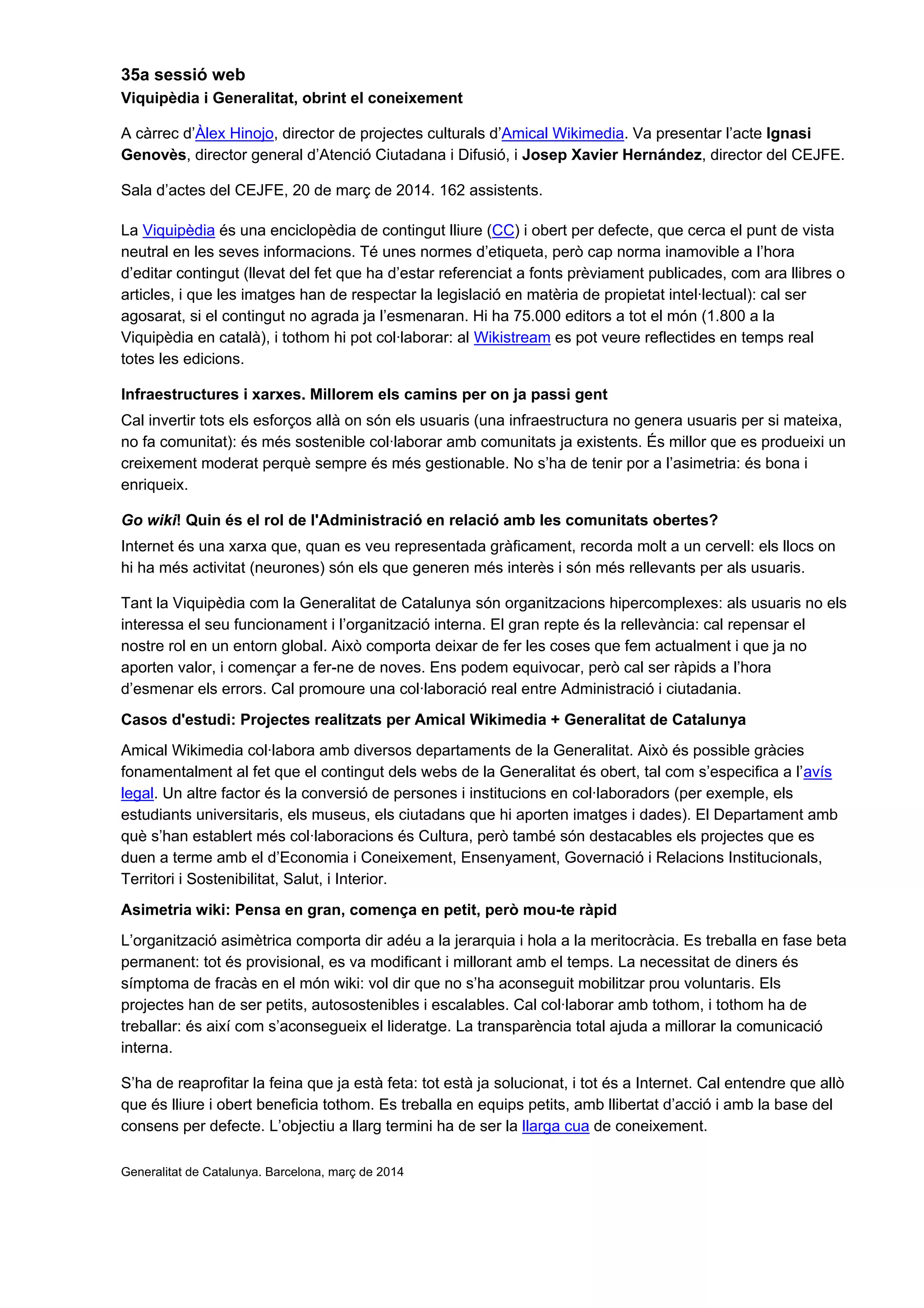 35a sessió web
Viquipèdia i Generalitat, obrint el coneixement
A càrrec d’Àlex Hinojo, director de projectes culturals d’Amical Wikimedia. Va presentar l’acte Ignasi
Genovès, director general d’Atenció Ciutadana i Difusió, i Josep Xavier Hernández, director del CEJFE.
Sala d’actes del CEJFE, 20 de març de 2014. 162 assistents.
La Viquipèdia és una enciclopèdia de contingut lliure (CC) i obert per defecte, que cerca el punt de vista
neutral en les seves informacions. Té unes normes d’etiqueta, però cap norma inamovible a l’hora
d’editar contingut (llevat del fet que ha d’estar referenciat a fonts prèviament publicades, com ara llibres o
articles, i que les imatges han de respectar la legislació en matèria de propietat intel·lectual): cal ser
agosarat, si el contingut no agrada ja l’esmenaran. Hi ha 75.000 editors a tot el món (1.800 a la
Viquipèdia en català), i tothom hi pot col·laborar: al Wikistream es pot veure reflectides en temps real
totes les edicions.
Infraestructures i xarxes. Millorem els camins per on ja passi gent
Cal invertir tots els esforços allà on són els usuaris (una infraestructura no genera usuaris per si mateixa,
no fa comunitat): és més sostenible col·laborar amb comunitats ja existents. És millor que es produeixi un
creixement moderat perquè sempre és més gestionable. No s’ha de tenir por a l’asimetria: és bona i
enriqueix.
Go wiki! Quin és el rol de l'Administració en relació amb les comunitats obertes?
Internet és una xarxa que, quan es veu representada gràficament, recorda molt a un cervell: els llocs on
hi ha més activitat (neurones) són els que generen més interès i són més rellevants per als usuaris.
Tant la Viquipèdia com la Generalitat de Catalunya són organitzacions hipercomplexes: als usuaris no els
interessa el seu funcionament i l’organització interna. El gran repte és la rellevància: cal repensar el
nostre rol en un entorn global. Això comporta deixar de fer les coses que fem actualment i que ja no
aporten valor, i començar a fer-ne de noves. Ens podem equivocar, però cal ser ràpids a l’hora
d’esmenar els errors. Cal promoure una col·laboració real entre Administració i ciutadania.
Casos d'estudi: Projectes realitzats per Amical Wikimedia + Generalitat de Catalunya
Amical Wikimedia col·labora amb diversos departaments de la Generalitat. Això és possible gràcies
fonamentalment al fet que el contingut dels webs de la Generalitat és obert, tal com s’especifica a l’avís
legal. Un altre factor és la conversió de persones i institucions en col·laboradors (per exemple, els
estudiants universitaris, els museus, els ciutadans que hi aporten imatges i dades). El Departament amb
què s’han establert més col·laboracions és Cultura, però també són destacables els projectes que es
duen a terme amb el d’Economia i Coneixement, Ensenyament, Governació i Relacions Institucionals,
Territori i Sostenibilitat, Salut, i Interior.
Asimetria wiki: Pensa en gran, comença en petit, però mou-te ràpid
L’organització asimètrica comporta dir adéu a la jerarquia i hola a la meritocràcia. Es treballa en fase beta
permanent: tot és provisional, es va modificant i millorant amb el temps. La necessitat de diners és
símptoma de fracàs en el món wiki: vol dir que no s’ha aconseguit mobilitzar prou voluntaris. Els
projectes han de ser petits, autosostenibles i escalables. Cal col·laborar amb tothom, i tothom ha de
treballar: és així com s’aconsegueix el lideratge. La transparència total ajuda a millorar la comunicació
interna.
S’ha de reaprofitar la feina que ja està feta: tot està ja solucionat, i tot és a Internet. Cal entendre que allò
que és lliure i obert beneficia tothom. Es treballa en equips petits, amb llibertat d’acció i amb la base del
consens per defecte. L’objectiu a llarg termini ha de ser la llarga cua de coneixement.
Generalitat de Catalunya. Barcelona, març de 2014
 