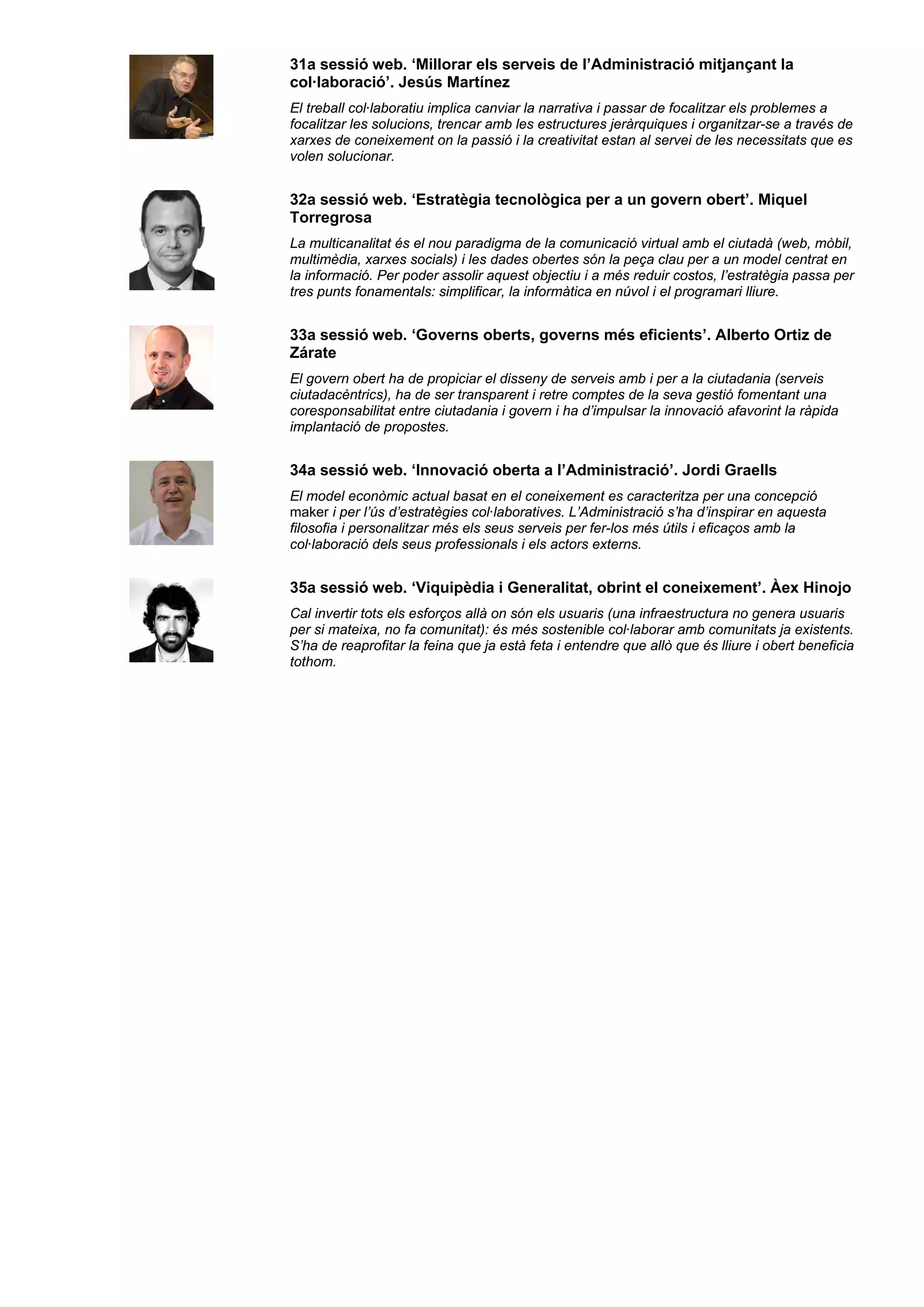 31a sessió web. ‘Millorar els serveis de l’Administració mitjançant la
col·laboració’. Jesús Martínez
El treball col·laboratiu implica canviar la narrativa i passar de focalitzar els problemes a
focalitzar les solucions, trencar amb les estructures jeràrquiques i organitzar-se a través de
xarxes de coneixement on la passió i la creativitat estan al servei de les necessitats que es
volen solucionar.
32a sessió web. ‘Estratègia tecnològica per a un govern obert’. Miquel
Torregrosa
La multicanalitat és el nou paradigma de la comunicació virtual amb el ciutadà (web, mòbil,
multimèdia, xarxes socials) i les dades obertes són la peça clau per a un model centrat en
la informació. Per poder assolir aquest objectiu i a més reduir costos, l’estratègia passa per
tres punts fonamentals: simplificar, la informàtica en núvol i el programari lliure.
33a sessió web. ‘Governs oberts, governs més eficients’. Alberto Ortiz de
Zárate
El govern obert ha de propiciar el disseny de serveis amb i per a la ciutadania (serveis
ciutadacèntrics), ha de ser transparent i retre comptes de la seva gestió fomentant una
coresponsabilitat entre ciutadania i govern i ha d’impulsar la innovació afavorint la ràpida
implantació de propostes.
34a sessió web. ‘Innovació oberta a l’Administració’. Jordi Graells
El model econòmic actual basat en el coneixement es caracteritza per una concepció
maker i per l’ús d’estratègies col·laboratives. L’Administració s’ha d’inspirar en aquesta
filosofia i personalitzar més els seus serveis per fer-los més útils i eficaços amb la
col·laboració dels seus professionals i els actors externs.
35a sessió web. ‘Viquipèdia i Generalitat, obrint el coneixement’. Àex Hinojo
Cal invertir tots els esforços allà on són els usuaris (una infraestructura no genera usuaris
per si mateixa, no fa comunitat): és més sostenible col·laborar amb comunitats ja existents.
S’ha de reaprofitar la feina que ja està feta i entendre que allò que és lliure i obert beneficia
tothom.
 