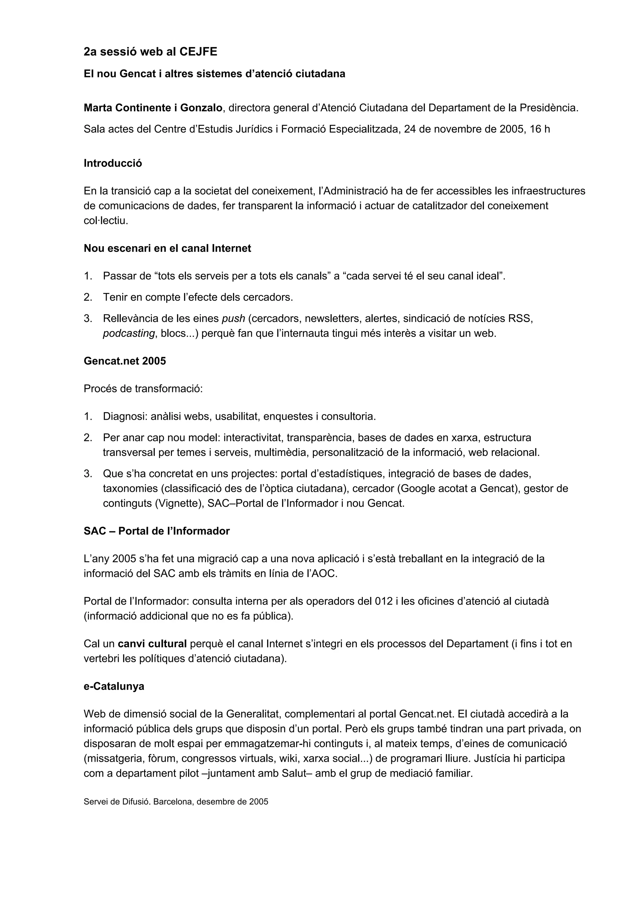 2a sessió web al CEJFE
El nou Gencat i altres sistemes d’atenció ciutadana
Marta Continente i Gonzalo, directora general d’Atenció Ciutadana del Departament de la Presidència.
Sala actes del Centre d’Estudis Jurídics i Formació Especialitzada, 24 de novembre de 2005, 16 h
Introducció
En la transició cap a la societat del coneixement, l’Administració ha de fer accessibles les infraestructures
de comunicacions de dades, fer transparent la informació i actuar de catalitzador del coneixement
col·lectiu.
Nou escenari en el canal Internet
1. Passar de “tots els serveis per a tots els canals” a “cada servei té el seu canal ideal”.
2. Tenir en compte l’efecte dels cercadors.
3. Rellevància de les eines push (cercadors, newsletters, alertes, sindicació de notícies RSS,
podcasting, blocs...) perquè fan que l’internauta tingui més interès a visitar un web.
Gencat.net 2005
Procés de transformació:
1. Diagnosi: anàlisi webs, usabilitat, enquestes i consultoria.
2. Per anar cap nou model: interactivitat, transparència, bases de dades en xarxa, estructura
transversal per temes i serveis, multimèdia, personalització de la informació, web relacional.
3. Que s’ha concretat en uns projectes: portal d’estadístiques, integració de bases de dades,
taxonomies (classificació des de l’òptica ciutadana), cercador (Google acotat a Gencat), gestor de
continguts (Vignette), SAC–Portal de l’Informador i nou Gencat.
SAC – Portal de l’Informador
L’any 2005 s’ha fet una migració cap a una nova aplicació i s’està treballant en la integració de la
informació del SAC amb els tràmits en línia de l’AOC.
Portal de l’Informador: consulta interna per als operadors del 012 i les oficines d’atenció al ciutadà
(informació addicional que no es fa pública).
Cal un canvi cultural perquè el canal Internet s’integri en els processos del Departament (i fins i tot en
vertebri les polítiques d’atenció ciutadana).
e-Catalunya
Web de dimensió social de la Generalitat, complementari al portal Gencat.net. El ciutadà accedirà a la
informació pública dels grups que disposin d’un portal. Però els grups també tindran una part privada, on
disposaran de molt espai per emmagatzemar-hi continguts i, al mateix temps, d’eines de comunicació
(missatgeria, fòrum, congressos virtuals, wiki, xarxa social...) de programari lliure. Justícia hi participa
com a departament pilot –juntament amb Salut– amb el grup de mediació familiar.
Servei de Difusió. Barcelona, desembre de 2005
 