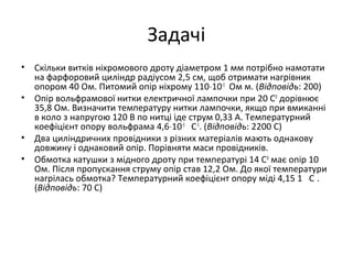 Задачі
• Скільки витків ніхромового дроту діаметром 1 мм потрібно намотати
на фарфоровий циліндр радіусом 2,5 см, щоб отримати нагрівник
опором 40 Ом. Питомий опір ніхрому 110⋅10-3
Ом м. (Відповідь: 200)
• Опір вольфрамової нитки електричної лампочки при 20 С0
дорівнює
35,8 Ом. Визначити температуру нитки лампочки, якщо при вмиканні
в коло з напругою 120 В по нитці іде струм 0,33 А. Температурний
коефіцієнт опору вольфрама 4,6⋅10-3
С-1
. (Відповідь: 2200 С)
• Два циліндричних провідники з різних матеріалів мають однакову
довжину і однаковий опір. Порівняти маси провідників.
• Обмотка катушки з мідного дроту при температурі 14 С0
має опір 10
Ом. Після пропускання струму опір став 12,2 Ом. До якої температури
нагрілась обмотка? Температурний коефіцієнт опору міді 4,15 1 С .
(Відповідь: 70 С)
 