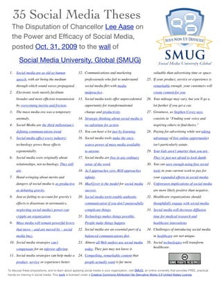 35 Social Media Theses
   The Disputation of Chancellor Lee Aase on
   the Power and Efﬁcacy of Social Media,
   posted Oct. 31, 2009 to the wall of
        Social Media University, Global (SMUG)
 1.   Social media are as old as human                12. Communications and marketing                           valuable than advertising time or space.
      speech, with air being the medium                    professionals who fail to understand             25. If your product, service or experience is
      through which sound waves propagated.                social media ﬂirt with media                          remarkable enough, your customers will
 2.   Electronic tools merely facilitate                   malpractice.                                          create content for you.
      broader and more efﬁcient transmission          13. Social media tools offer unprecedented            26. Your mileage may vary, but you’ll go a
      by overcoming inertia and friction.                  opportunity for transformational                      lot further if you get a car.
 3.   The mass media era was a temporary                   change and productivity.                         27. Greatness, as Stephen Covey says,
      anomaly.                                        14. Strategic thinking about social media is               consists in “Finding your voice and
 4.   Social Media are the third millennium’s              no substitute for action.                             inspiring others to ﬁnd theirs.”
      deﬁning communications trend.                   15. You can hear a lot just by listening.             28. Paying for advertising while not taking
 5.   Social media affect every industry;             16. Social media tools make the once-                      advantage of free online opportunities
      technology grows those effects                       scarce power of mass media available                  isn’t particularly astute.
      exponentially.                                       to anyone.                                       29. Your kids aren’t smarter than you are.
 6.   Social media were originally about              17. Social media are free in any ordinary                  They’re just not afraid to look dumb.
      relationships, not technology. They still            sense of the word.                               30. You can save enough using free social
      are.                                            18. As I approaches zero, ROI approaches                   tools in your current work to pay for
 7.   Hand-wringing about merits and                       inﬁnity.                                              your expanded efforts in social media.
      dangers of social media is as productive 19. MacGyver is the model for social media                   31. Unforeseen implications of social media
      as debating gravity.                                 success.                                              are more likely positive than negative.
 8.   Just as failing to account for gravity’s        20. Social media tools enable authentic               32. Healthcare organizations should
      effects is disastrous in aeronautics,                communication if you don’t purposefully               thoughtfully engage with social media.
      neglecting social media’s power can                  complicate things.                               33. Social media will decrease diffusion
      cripple an organization.                        21. Technology makes things possible.                      time for medical research and
 9.   Mass media will remain powerful levers               People make things happen.                            healthcare innovations
      that move – and are moved by – social           22. Social media are an essential part of a           34. Challenges of introducing social media
      media buzz.                                          balanced communications diet.                         in healthcare are not unique.
 10. Social media strategies can’t                    23. Almost all Web surfers use social media           35. Social technologies will transform
                                                                                                                healthcare.
      compensate for an inferior offering.                 today. They just may not know it.
 11. Social media strategies can help make a          24. Compelling, remarkable content that
      product, service or experience better.               people actually want is far more

To discuss these propositions, and to learn about applying social media in your organization, visit SMUG, an online university that provides FREE, practical
hands-on training in social media. This work is licensed under a Creative Commons Attribution-No Derivative Works 3.0 United States License.
 
