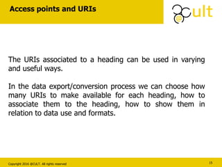 Copyright 2016 @CULT. All rights reserved
Access points and URIs
15
The URIs associated to a heading can be used in varying
and useful ways.
In the data export/conversion process we can choose how
many URIs to make available for each heading, how to
associate them to the heading, how to show them in
relation to data use and formats.
 