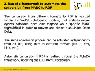 Copyright 2016 @CULT. All rights reserved
2. Use of a framework to automate the
conversion from MARC to RDF
20
The conversion from different formats to RDF is realized
within the WeCat cataloguing module, that embeds micro-
agents software, each one mapped on a specific MARC
tag/subfield in order to convert and export it as Linked Open
Data.
The same conversion process can be activated independently
from an ILS, using data in different formats (MARC, xml,
Lido, etc.).
Automatic conversion in RDF is realized through the ALIADA
framework, applying the BIBFRAME vocabulary.
 