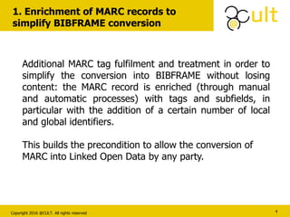 Copyright 2016 @CULT. All rights reserved
1. Enrichment of MARC records to
simplify BIBFRAME conversion
4
Additional MARC tag fulfilment and treatment in order to
simplify the conversion into BIBFRAME without losing
content: the MARC record is enriched (through manual
and automatic processes) with tags and subfields, in
particular with the addition of a certain number of local
and global identifiers.
This builds the precondition to allow the conversion of
MARC into Linked Open Data by any party.
 