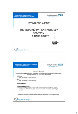 DERBYSHIRE HOME OXYGEN
SERVICE ASSESSMENT & REVIEW




                       ‘DYING FOR A FAG’

        THE HYPOXIC PATIENT ACTIVELY
                 SMOKING –
                A CASE STUDY




DERBYSHIRE HOME OXYGEN SERVICE
ASSESSMENT & REVIEW




                               Evidence of benefit
 The two landmark trials (NOTT 1980 & MRC 1981) used for Guidance on prescribing
                     Home Oxygen - no exclusion of smokers.
 MRC trial
    – 43% of subjects current smokers
   NOTT
    – 39% of subjects current smokers

    More recently –

    Nice 2004 & BTS 2006
    ‘smoking cessation techniques should be continued prior to any home oxygen
       assessment. Patients should be made aware of the dangers of continuing to
       smoke”


    Therefore they set precedents that are now accepted in clinical practice.




                                                                                   1
 