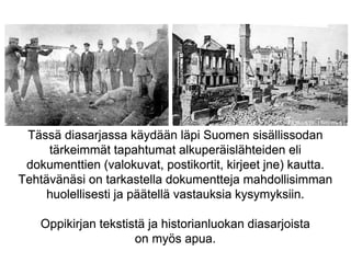 Tässä diasarjassa käydään läpi Suomen sisällissodan 
tärkeimmät tapahtumat alkuperäislähteiden eli 
dokumenttien (valokuva...