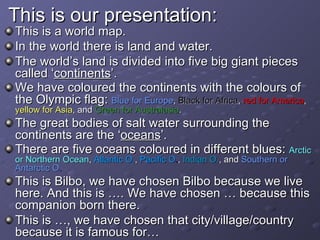 This is our presentation: This is a world map. In the world there is land and water. The world’s land is divided into five big giant pieces called ‘ continents ’. We have coloured the continents with the colours of the Olympic flag:  Blue for Europe ,  Black for Africa ,  red for America ,  yellow for Asia , and  Green for Australasia . The great bodies of salt water surrounding the continents are the ‘ oceans ’. There are five oceans coloured in different blues:  Arctic or Northern Ocean ,  Atlantic O. ,  Pacific O . ,  Indian O. , and  Southern or Antarctic O . This is Bilbo, we have chosen Bilbo because we live here. And this is …. We have chosen … because this companion born there.  This is …, we have chosen that city/village/country because it is famous for… 