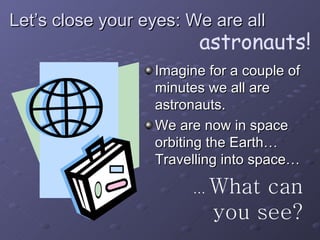 Let’s close your eyes: We are all Imagine for a couple of minutes we all are astronauts. We are now in space orbiting the Earth… Travelling into space… …  What can you see? astronauts! 