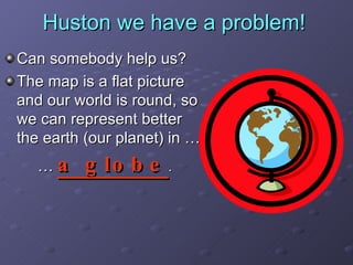 Huston we have a problem! Can somebody help us? The map is a flat picture and our world is round, so we can represent better the earth (our planet) in …  …   a globe . 