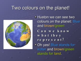 Two colours on the planet! Huston we can see two colours on the planet:  Blue  and  brown /green Can we know what they represent? Oh yes!  Blue stands for water  and  brown /green stands for  land . 