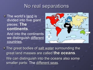 No real separations The great bodies of  salt water  surrounding the great land masses are called  the oceans . We can distinguish into the oceans also some smaller parts:  The  different seas . The world’s  land  is divided into five giant pieces:  The continents . And into the continents we distinguish  different countries . N S E W AFRICA ASIA AMERICA AUSTRALASIA EUROPE ARCTIC OCEAN ATLANTIC OCEAN INDIAN OCEAN SOUTHERN OCEAN PACIFIC OCEAN 