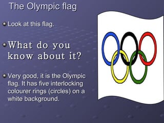 The Olympic flag Look at this flag. What do you know about it? Very good, it is the Olympic flag. It has five interlocking colourer rings (circles) on a white background. 