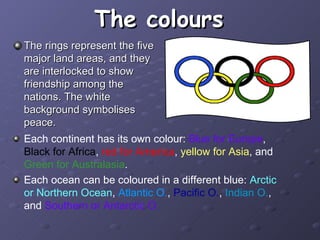 The colours The rings represent the five major land areas, and they are interlocked to show friendship among the nations. The white background symbolises peace. Each continent has its own colour:  Blue for Europe ,  Black for Africa ,  red for America ,  yellow for Asia , and  Green for Australasia . Each ocean can be coloured in a different blue:  Arctic or Northern Ocean ,  Atlantic O. ,  Pacific O. ,  Indian O. , and  Southern or Antarctic O. 
