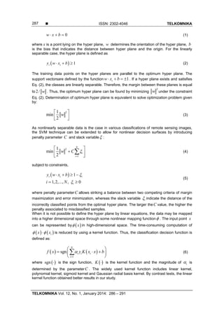  ISSN: 2302-4046 TELKOMNIKA
TELKOMNIKA Vol. 12, No. 1, January 2014: 286 – 291
287
0w x b   (1)
where x is a point lying on the hyper plane, w determines the orientation of the hyper plane, b
is the bias that indicates the distance between hyper plane and the origin. For the linearly
separable case, the hyper plane is defined as
  1i iy w x b   (2)
The training data points on the hyper planes are parallel to the optimum hyper plane. The
support vectorsare defined by the function 1iw x b    . If a hyper plane exists and satisfies
Eq. (2), the classes are linearly separable. Therefore, the margin between these planes is equal
to 2 / w . Thus, the optimum hyper plane can be found by minimizing
2
w under the constraint
Eq. (2). Determination of optimum hyper plane is equivalent to solve optimization problem given
by:
21
min
2
w
 
  
(3)
As nonlinearly separable data is the case in various classifications of remote sensing images,
the SVM technique can be extended to allow for nonlinear decision surfaces by introducing
penalty parameter C and slack variable :
2
1
1
min
2
N
i
i
w C 

 
 
 
 (4)
subject to constraints,
  1
1,2,..., , 0
i i i
i
y w x b
i N


   
 
(5)
where penalty parameterC allows striking a balance between two competing criteria of margin
maximization and error minimization, whereas the slack variable i indicate the distance of the
incorrectly classified points from the optimal hyper plane. The larger theC value, the higher the
penalty associated to misclassified samples.
When it is not possible to define the hyper plane by linear equations, the data may be mapped
into a higher dimensional space through some nonlinear mapping function . The input point x
can be represented by  x in high-dimensional space. The time-consuming computation of
   ix x  is reduced by using a kernel function. Thus, the classification decision function is
defined as:
   
1
sgn
N
i i i
i
f x y K x x b

 
   
 
 (6)
where  sgn  is the sign function,  K  is the kernel function and the magnitude of i is
determined by the parameterC . The widely used kernel function includes linear kernel,
polynomial kernel, sigmoid kernel and Gaussian radial basis kernel. By contrast tests, the linear
kernel function obtained better results in our study.
 
