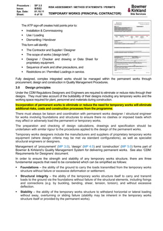 Procedure :      SP 3.5
                                 RISK ASSESSMENT / METHOD STATEMENTS / PERMITS
Issue:           B/SS2
Sys. Date:       01.10.11
Sheet:           4 of 10         TEMPORARY WORKS (PRINCIPAL CONTRACTOR)                   Site Services



      The ATP sign-off creates hold points prior to:
         Installation & Commissioning
         Use / Loading
         Dismantling / Handover
      This form will identify:
         The Contractor and Supplier / Designer
         The scope of works (‘design brief’)
         Designer / Checker and drawing or Data Sheet for
          proprietary equipment.
         Sequence of work and other precautions, and
         Restrictions on / Permitted Loadings in service.

Fully designed, complex integrated works should be managed within the permanent works through
procurement, design and construction in Quality Management Procedures.
3.0       Design principles
Under the CDM Regulations Designers and Engineers are required to eliminate or reduce risks through their
designs. They must take account of the buildability of their designs including any temporary works and the
working space required for plant, personnel and materials during construction.
Incorporation of permanent works to eliminate or reduce the need for temporary works will eliminate
additional risks, costs and construction processes from the programme.
There must always be liaison and coordination with permanent works designer / structural engineer
for works involving foundations and structures to ensure there no clashes or imposed loads which
may affect or adversely load the permanent or temporary works.
The preparation and checking of design calculations, drawings and specification should be
undertaken with similar rigour to the procedures applied to the design of the permanent works.
Temporary works designers include the manufacturers and suppliers of proprietary temporary works
equipment (where design criteria may be met via standard configurations), as well as specialist
structural engineers or designers.
Management of ‘procurement’ (MP 3.0), ‘design’ (MP 4.0) and ‘construction’ (MP 5.0) forms part of
Bowmer & Kirkland’s Quality Management System for delivering permanent works. See also ‘CDM:
Requirements for Designers’ document.
In order to ensure the strength and stability of any temporary works structure, there are three
fundamental aspects that need to be considered which can be simplified as follows:
     Foundations – the ability of the ground to carry the loads transmitted from the temporary works
      structure without failure or excessive deformation or settlement.
     Structural integrity – the ability of the temporary works structure itself to carry and transmit
      loads to the ground via the foundations without failure of the structural elements, including fixings
      and connections (e.g. by buckling, bending, shear, tension, torsion), and without excessive
      deflection.
     Stability – the ability of the temporary works structure to withstand horizontal or lateral loading
      without sway, overturning or sliding failure (stability may be inherent in the temporary works
      structure itself or provided by the permanent works).
 