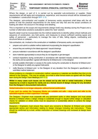 Procedure :    SP 3.5
                           RISK ASSESSMENT / METHOD STATEMENTS / PERMITS
Issue:         B/SS2
Sys. Date:     01.10.11
Sheet:         6 of 10     TEMPORARY WORKS (PRINCIPAL CONTRACTOR)                              Site Services


Where the design, or part of it, is carried out by specialist sub-contractors or supplier, these
requirements will still apply and competence, experience, and insurance should still be reviewed prior
to installation / construction through MPF 3.18.
The designer, sub-contractor and supplier of temporary works equipment shall liaise with the all
parties so that the practical requirements for the works are fully met and the actual conditions of
loading are taken into account in the design and detailing.
This is important as the scope and requirements (design brief) may develop during the Project and a
number of alternative solutions evaluated to select the ‘best’ solution.
Specific detail must be incorporated into the method statements to identify safety critical methods and
sequence of construction, any hold points, and measures to ensure sufficient working space and
safety of personnel – particularly to manage the risks of falls, falling objects, overloading and
structural failure or collapse.
Sub-contractors, etc. involved on the construction or installation of temporary works, are required to:
   prepare and submit a suitable method statement incorporating the designer’s specification
   ensure they are working to the latest approved / issued drawings
   procure materials in accordance with the designer’s specification
   store materials appropriately to ensure they do not degrade or get damaged
   conduct inspections during construction in accordance with standard industry practice associated with
    the works and as specified / agreed with Bowmer & Kirkland and / or the designer
   provide suitable information or access to the works during the construction to Bowmer & Kirkland and /
    or the Designer to satisfy any agreed hold points
   notify Bowmer & Kirkland and / or the Designer of any deviation from the Designer’s specification or
    submitted method statement
Where problems or a deviation in construction method, sequence or materials are identified then this is to be
referred to the Designer. This may be verbally, be e-mail or other formal means as agreed with the Design
team during the Design Team Meetings (MPF 4.7).
Whilst in many cases such issues can be closed out by site visit or verbal instruction, a formal
response by e-mail is required for clarity and as a formal record of design change for any deviation
from the Designer’s documented instructions.
Verbal instruction is no longer adequate, without formal confirmation.
If you can’t be certain the Temporary Works are suitable and safe – stop work and refer to the
specialist engineer or their supervisor / manager.
The Designer / Engineer must cooperate with any permanent works or other designer and must advise
Bowmer & Kirkland where a design change is substantial enough to require further design or calculation
checks for validation or where works must be sequenced or substantially altered to achieve the design
requirements.
Designers / Engineers must ensure they report any concerns to Bowmer & Kirkland and provide
appropriate advice and information relating to design changes including site instructions. These
should be confirmed by e-mail, written instruction or revised drawings and reviewed at design team
meetings.
 