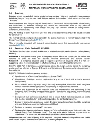 Procedure :     SP 3.5
                           RISK ASSESSMENT / METHOD STATEMENTS / PERMITS
Issue:          B/SS2
Sys. Date:      01.10.11
Sheet:          7 of 10    TEMPORARY WORKS (PRINCIPAL CONTRACTOR)                          Site Services


5.0      Drawings
Drawings should be controlled, clearly labelled re issue number / date and construction issue drawings
include the designer / engineer, and check designer engineer Authorisations / initials issued as ‘Checked’ /
‘Approved’.
Where designers alter designs they will be required to carry out all necessary checks before issuing
site instructions or amended drawings and advise the construction team on any particular
requirements in implementing their design, including any specialist checks on configurations,
dimensions, materials etc.
Only the most up to date, Authorised (checked and approved) drawings should be issued and used
for construction.
The method for individual projects is agreed by the Design Team and is normally documented in the
Design Team Meeting minutes (MPF 4.7).
This is normally discussed with relevant sub-contractors during the sub-contractor pre-contract
meeting (MPF 3.3).
6.0      Temporary Works Design (BS 5975:2008)
This British Standard refers primarily to elements of specialist concrete construction and civil engineering
including:
Formwork is the generic name given to temporary molds which are constructed to contain wet
concrete in order to form the required finished dimensions and surface quality.
Falsework – a temporary structure used to support a permanent structure while it is not self-
supporting, either in new construction or refurbishment e.g. to support horizontal formwork.
BS5975: 2008 Part 1 identifies general principles relating to design and site control for temporary
works which are relevant to Bowmer & Kirkland as a Management Contractor and are incorporated in
this guidance.
BS5975: 2008 describes the process as requiring:
       Appointment of a Temporary Works Co-coordinator (TWC);
       Identification of design / solution requirements e.g. scope of service or scope of works (a
        ‘design brief’);
       Production of a temporary works design (including a design risk assessment and a designer’s
        method statement where appropriate) incorporating all inspection requirements.
       Control and supervision of the erection, safe use, maintenance and dismantling of the
        temporary works including any specialist suppliers / contractors, sequencing, exclusion zones
        etc.
       Design work shall commence in sufficient time to ensure that all materials required are on site
        and checked as satisfactory by the date required on the Contract programme.
       Designs by a competent, experienced person. Designer competence check should be completed
        and recorded where appointed by Bowmer & Kirkland;
       Designer to carry any necessary PI Insurance.
       Designers / engineers are to have an ‘independent’ check of calculations and design principles (see
        table of Design Check Categories below). This may be by another ‘in-house’ engineer under an
        organisation’s QA procedures and should employ a different means of calculation.
Independent ‘one man band’ temporary works engineers / designers should not carry out their own checks
other than for simple or specialist cases (demolition, scaffolding designer, etc.)
 