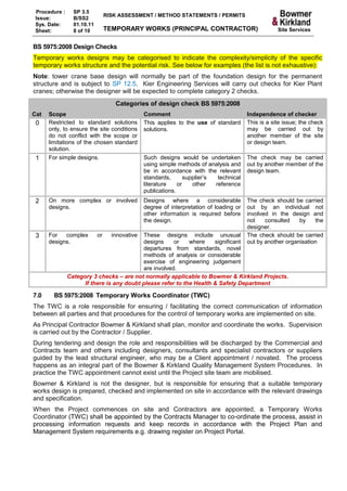 Procedure :     SP 3.5
                                 RISK ASSESSMENT / METHOD STATEMENTS / PERMITS
 Issue:          B/SS2
 Sys. Date:      01.10.11
 Sheet:          8 of 10         TEMPORARY WORKS (PRINCIPAL CONTRACTOR)                              Site Services


BS 5975:2008 Design Checks
Temporary works designs may be categorised to indicate the complexity/simplicity of the specific
temporary works structure and the potential risk. See below for examples (the list is not exhaustive):
Note: tower crane base design will normally be part of the foundation design for the permanent
structure and is subject to SP 12.5. Kier Engineering Services will carry out checks for Kier Plant
cranes; otherwise the designer will be expected to complete category 2 checks.
                                    Categories of design check BS 5975:2008
Cat   Scope                                     Comment                                  Independence of checker
 0    Restricted to standard solutions          This applies to the use of standard      This is a site issue; the check
      only, to ensure the site conditions       solutions.                               may be carried out by
      do not conflict with the scope or                                                  another member of the site
      limitations of the chosen standard                                                 or design team.
      solution.
 1    For simple designs.                       Such designs would be undertaken         The check may be carried
                                                using simple methods of analysis and     out by another member of the
                                                be in accordance with the relevant       design team.
                                                standards,       supplier’s  technical
                                                literature    or    other   reference
                                                publications.
 2    On more complex or involved               Designs where a considerable             The check should be carried
      designs.                                  degree of interpretation of loading or   out by an individual not
                                                other information is required before     involved in the design and
                                                the design.                              not    consulted    by    the
                                                                                         designer.
 3    For   complex         or     innovative
                                           These designs include unusual                 The check should be carried
      designs.                             designs     or    where    significant        out by another organisation
                                           departures from standards, novel
                                           methods of analysis or considerable
                                           exercise of engineering judgement
                                           are involved.
               Category 3 checks – are not normally applicable to Bowmer & Kirkland Projects.
                     If there is any doubt please refer to the Health & Safety Department

7.0     BS 5975:2008 Temporary Works Coordinator (TWC)
The TWC is a role responsible for ensuring / facilitating the correct communication of information
between all parties and that procedures for the control of temporary works are implemented on site.
As Principal Contractor Bowmer & Kirkland shall plan, monitor and coordinate the works. Supervision
is carried out by the Contractor / Supplier.
During tendering and design the role and responsibilities will be discharged by the Commercial and
Contracts team and others including designers, consultants and specialist contractors or suppliers
guided by the lead structural engineer, who may be a Client appointment / novated. The process
happens as an integral part of the Bowmer & Kirkland Quality Management System Procedures. In
practice the TWC appointment cannot exist until the Project site team are mobilised.
Bowmer & Kirkland is not the designer, but is responsible for ensuring that a suitable temporary
works design is prepared, checked and implemented on site in accordance with the relevant drawings
and specification.
When the Project commences on site and Contractors are appointed, a Temporary Works
Coordinator (TWC) shall be appointed by the Contracts Manager to co-ordinate the process, assist in
processing information requests and keep records in accordance with the Project Plan and
Management System requirements e.g. drawing register on Project Portal.
 