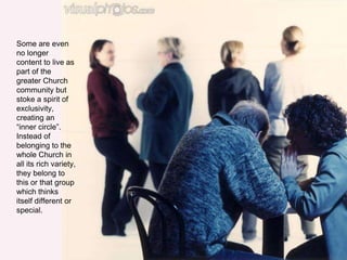 Some are even
no longer
content to live as
part of the
greater Church
community but
stoke a spirit of
exclusivity,
creating an
“inner circle”.
Instead of
belonging to the
whole Church in
all its rich variety,
they belong to
this or that group
which thinks
itself different or
special.
 