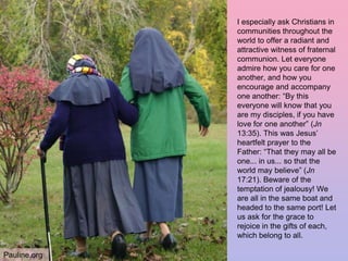 I especially ask Christians in
communities throughout the
world to offer a radiant and
attractive witness of fraternal
communion. Let everyone
admire how you care for one
another, and how you
encourage and accompany
one another: “By this
everyone will know that you
are my disciples, if you have
love for one another” (Jn
13:35). This was Jesus’
heartfelt prayer to the
Father: “That they may all be
one... in us... so that the
world may believe” (Jn
17:21). Beware of the
temptation of jealousy! We
are all in the same boat and
headed to the same port! Let
us ask for the grace to
rejoice in the gifts of each,
which belong to all.
Pauline.org
 